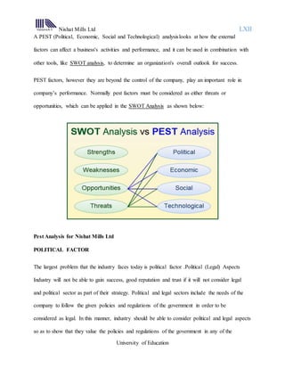 Nishat Mills Ltd LXII
University of Education
A PEST (Political, Economic, Social and Technological) analysislooks at how the external
factors can affect a business's activities and performance, and it can be used in combination with
other tools, like SWOT analysis, to determine an organization's overall outlook for success.
PEST factors, however they are beyond the control of the company, play an important role in
company’s performance. Normally pest factors must be considered as either threats or
opportunities, which can be applied in the SWOT Analysis as shown below:
Pest Analysis for Nishat Mills Ltd
POLITICAL FACTOR
The largest problem that the industry faces today is political factor .Political (Legal) Aspects
Industry will not be able to gain success, good reputation and trust if it will not consider legal
and political sector as part of their strategy. Political and legal sectors include the needs of the
company to follow the given policies and regulations of the government in order to be
considered as legal. In this manner, industry should be able to consider political and legal aspects
so as to show that they value the policies and regulations of the government in any of the
 