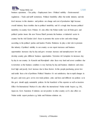 Nishat Mills Ltd LXIII
University of Education
business operations. - Tax policy - Employment laws - Political stability - Environmental
regulations - Trade and tariff restrictions. Political Instability effect the textile industry and risk
level increase in this situation and policies are change and cost of production high because
overall industry faces troubles due to political instability and it’s a tough time because political
instability in country Govt. Policies it’s also effect the Nishat textile Law & Order govt. and
political parties insure this now Nawaz Sharif promote the business or industrial sector in
country but the Asif Zardari don’t focus to promote this sector so law and order change
according to the political parties and leaders Positive Relations its play a vital role to promote
this industry if political stability in our country so our export increases and business
opportunities increases day by day and govt. revenues increase and unemployment low and
develop country give different business opportunities Terrorism & Corruption its increases day
by day in our country .In Karachi and Rawalpindi cities faces very hard and sewer condition due
to terrorism so the business condition is very bad day by day and business shutdown and crises
level high and poorly level increase due to these factors .In this people purchasing power low
and textile faces a lot of problems Political Situation it’s not satisfactory due to rapid changes in
the govt. and every govt. set its own trade policies ,rules and laws and different tax policies so in
this govt. should apply sustainable policies for the beneficial of the exporter as well as invertors
Effect On International Market it’s also effect the international Nishat textile buyers e.g. UK,
Japan etc. Govt. Sanctions if relations are not positive to other country so it’s also effect on
Nishat textile export products e.g. India and Pakistan relations etc.
 
