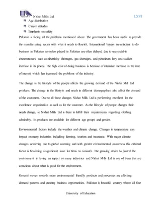 Nishat Mills Ltd LXVI
University of Education
Age distribution
Career attitudes
Emphasis on safety
Pakistan is facing all the problems mentioned above. The government has been unable to provide
the manufacturing sector with what it needs to flourish. International buyers are reluctant to do
business in Pakistan as orders placed in Pakistan are often delayed due to unavoidable
circumstances such as electricity shortages, gas shortages, and petroleum levy and sudden
increase in its prices. The high cost of doing business is because of intensive increase in the rate
of interest which has increased the problems of the industry.
The change in the lifestyle of the people affects the growing demand of the Nishat Mill Ltd
products. The change in the lifestyle and needs in different demographics also affect the demand
of the customers. Due to all these changes Nishat Mills Ltd is performing excellent for the
excellence organization as well as for the customer. As the lifestyle of people changes their
needs change, so Nishat Mills Ltd is there to fulfill their requirements regarding clothing
admirably. Its products are available for different age groups and gender.
Environmental factors include the weather and climate change. Changes in temperature can
impact on many industries including farming, tourism and insurance. With major climate
changes occurring due to global warming and with greater environmental awareness this external
factor is becoming a significant issue for firms to consider. The growing desire to protect the
environment is having an impact on many industries and Nishat Mills Ltd is one of them that are
conscious about what is good for the environment.
General moves towards more environmental friendly products and processes are affecting
demand patterns and creating business opportunities. Pakistan is beautiful country where all four
 