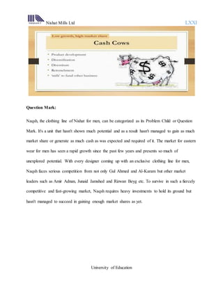 Nishat Mills Ltd LXXI
University of Education
Question Mark:
Naqsh, the clothing line of Nishat for men, can be categorized as its Problem Child or Question
Mark. It's a unit that hasn't shown much potential and as a result hasn't managed to gain as much
market share or generate as much cash as was expected and required of it. The market for eastern
wear for men has seen a rapid growth since the past few years and presents so much of
unexplored potential. With every designer coming up with an exclusive clothing line for men,
Naqsh faces serious competition from not only Gul Ahmed and Al-Karam but other market
leaders such as Amir Adnan, Junaid Jamshed and Rizwan Beyg etc. To survive in such a fiercely
competitive and fast-growing market, Naqsh requires heavy investments to hold its ground but
hasn't managed to succeed in gaining enough market shares as yet.
 