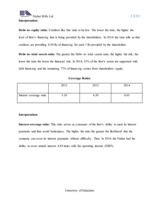 Nishat Mills Ltd LXXV
University of Education
Interpretation:
Debt- to- equity ratio: Creditors like this ratio to be low. The lower the ratio, the higher the
level of firm’s financing that is being provided by the shareholders. In 2014: the ratio tells us that
creditors are providing 0.50 Rs of financing for each 1 Rs provided by the shareholder.
Debt- to- total -assets ratio: The greater the Debt- to- total -assets ratio, the higher the risk; the
lower the ratio the lower the financial risk. In 2014, 33% of the firm’s assets are supported with
debt financing and the remaining 77% of financing comes from shareholders equity.
Coverage Ratios
2012 2013 2014
Interest coverage ratio 3.10 4.30 4.85
Interpretation:
Interest coverage ratio: This ratio serves as a measure of the firm’s ability to meet its interest
payments and thus avoid bankruptcy. The higher the ratio the greater the likelihood that the
company can cover its interest payments without difficulty. Thus; In 2014: the Nishat had the
ability to cover annual interest 4.85 times with the operating income (EBIT).
 