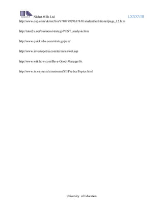 Nishat Mills Ltd LXXXVIII
University of Education
http://www.oup.com/uk/orc/bin/9780199296378/01student/additional/page_12.htm
http://tutor2u.net/business/strategy/PEST_analysis.htm
http://www.quickmba.com/strategy/pest/
http://www.investopedia.com/terms/s/swot.asp
http://www.wikihow.com/Be-a-Good-Manager16.
http://www.is.wayne.edu/mnissani/SE/PrefaceTopics.html
 