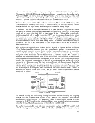 International Journal of Computer Science, Engineering and Applications (IJCSEA) Vol. 8, No. 2/3/4, August 2018
20
About cables, 10GBASE-T Network can be run on Category 6A cables. An (Pro snake CAT6a
Patch Cable SFTP) will be run from each NIC port in the server to patch panel and other patch
cable from the patch panel to the switch. Besides enabling the communications between servers,
we need SAN switch to connect between the servers and the SAN storage device.
There are three primary iSCSI SAN hardware components. These include iSCSI storage NICs
(dedicated network interface cards for iSCSI communications) or initiators; standard Ethernet
network switches; and target storage NICs or targets on the external storage arrays.
In our model , we plan to install (HPE Ethernet 10Gb 2-port 530SFP+ Adapter )in each server,
they are iSCSI initiators .Our servers HBA cards will be connected to iSCSI SAN switch and the
switch will be connected to iscsi HBA in SAN storage device. Cabling (Fiber optical cables
(multi-mode cables)) will be used to connect the HBA's port to a corresponding port on a switch.
Each storage server and storage device connects to a switch port. The switch then relays traffic to
and from specific devices across the SAN "Dell N4064F" switch offered from Dell Company can
be used to connect our servers to the SAN storage device. The technical datasheet of the switch is
available at [20]. "HP 3PAR 7000 2-pt iSCSI/FCoE Adapter (HBA cards))" will be installed in
SAN storage device.
After enabling the communications between servers, we need to connect between the internal
LANof the faculty and the Datacenter room LAN. in our faculty , we have 120 computer device ,
each 24 device is connected by cisco Switch , we have number of switches used to connect the
computer devices in the faculty building , all these switches are connected by one main
manageable switch .to connect between the datacenter LAN and the faculty LAN , we need to
determine the distance between the main switch in datacenter which connects the servers with
each other and the main manageable switch in the faculty building which connects between the
switches that connect the computer devices. There is an empty room in the faculty which can be
prepared to be a datacenter room. That place is chosen because it is the most secure place in the
faculty building. The computer devices and servers will be on the same building so the distance
between them is short; they are close to each other. We can connect between the datacenter LAN
and the faculty LAN by using fiber optic cables which can connect between the LAN switch in
datacenter and the main switch in the faculty LAN. We draw a simple design about our network
architecture as follows
Figure 6. Network Design
For network security, we need to buy security device that monitors incoming and outgoing
network traffic and decides whether to allow or block specific traffic based on a defined set of
security rules. (FortinetFortiGate 1500DT) product is ideal for protecting our network; it will be
connected to the LAN switch, so the switch should have more ports to be able to communicate
with other devices. The technical datasheet of the product is available at [21].
The total devices required to build and secure our datacenter LAN are "dell N4064 switch", "dell
N4064F switch", patch panels, cables and "FortinetFortiGate 1500DT" product. In our model, we
 