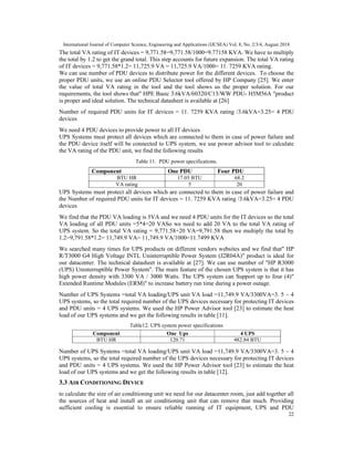 International Journal of Computer Science, Engineering and Applications (IJCSEA) Vol. 8, No. 2/3/4, August 2018
22
The total VA rating of IT devices = 9,771.58=9,771.58/1000=9.77158 KVA. We have to multiply
the total by 1.2 to get the grand total. This step accounts for future expansion. The total VA rating
of IT devices = 9,771.58*1.2= 11,725.9 VA = 11,725.9 VA/1000= 11. 7259 KVA rating.
We can use number of PDU devices to distribute power for the different devices. To choose the
proper PDU units, we use an online PDU Selector tool offered by HP Company [25]. We enter
the value of total VA rating in the tool and the tool shows us the proper solution. For our
requirements, the tool shows that" HPE Basic 3.6kVA/60320/C13/WW PDU- H5M56A "product
is proper and ideal solution. The technical datasheet is available at [26]
Number of required PDU units for IT devices = 11. 7259 KVA rating /3.6kVA=3.25= 4 PDU
devices
We need 4 PDU devices to provide power to all IT devices
UPS Systems must protect all devices which are connected to them in case of power failure and
the PDU device itself will be connected to UPS system, we use power advisor tool to calculate
the VA rating of the PDU unit, we find the following results
Table 11. PDU power specifications.
UPS Systems must protect all devices which are connected to them in case of power failure and
the Number of required PDU units for IT devices = 11. 7259 KVA rating /3.6kVA=3.25= 4 PDU
devices
We find that the PDU VA loading is 5VA and we need 4 PDU units for the IT devices so the total
VA loading of all PDU units =5*4=20 VASo we need to add 20 VA to the total VA rating of
UPS system. So the total VA rating = 9,771.58+20 VA=9,791.58 then we multiply the total by
1.2=9,791.58*1.2= 11,749.9 VA= 11,749.9 VA/1000=11.7499 KVA
We searched many times for UPS products on different vendors websites and we find that" HP
R/T3000 G4 High Voltage INTL Uninterruptible Power System (J2R04A)" product is ideal for
our datacenter. The technical datasheet is available at [27]. We can use number of "HP R3000
(UPS) Uninterruptible Power System". The main feature of the chosen UPS system is that it has
high power density with 3300 VA / 3000 Watts. The UPS system can Support up to four (4)"
Extended Runtime Modules (ERM)" to increase battery run time during a power outage.
Number of UPS Systems =total VA loading/UPS unit VA load =11,749.9 VA/3300VA=3. 5 ~ 4
UPS systems, so the total required number of the UPS devices necessary for protecting IT devices
and PDU units = 4 UPS systems. We used the HP Power Advisor tool [23] to estimate the heat
load of our UPS systems and we get the following results in table [11].
Table12. UPS system power specifications
Number of UPS Systems =total VA loading/UPS unit VA load =11,749.9 VA/3300VA=3. 5 ~ 4
UPS systems, so the total required number of the UPS devices necessary for protecting IT devices
and PDU units = 4 UPS systems. We used the HP Power Advisor tool [23] to estimate the heat
load of our UPS systems and we get the following results in table [12].
3.3 AIR CONDITIONING DEVICE
to calculate the size of air conditioning unit we need for our datacenter room, just add together all
the sources of heat and install an air conditioning unit that can remove that much. Providing
sufficient cooling is essential to ensure reliable running of IT equipment, UPS and PDU
Component One PDU Four PDU
BTU HR 17.05 BTU 68.2
VA rating 5 20
Component One Ups 4 UPS
BTU HR 120.71 482.84 BTU
 