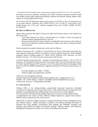 International Journal of Computer Science, Engineering and Applications (IJCSEA) Vol. 8, No. 2/3/4, August 2018
26
the license cost such as Software Assurance (SA) COST .Software Assurance benefits include
new product version rights, deployment planning, technical and end-user training, support, and a
unique set of technologies and services.
SA of Server 2012 R2 Datacenter edition license price is 4,130.25$, we have 10 licensed servers
so the total Software Assurance (SA) COST=4,130.25 *10= 41,302.5 $ Total license cost=
product license cost +CAL cost+ software assurance (SA) cost= 61,560$ +3,600$ +41,302.5
$=106,462.5$
B) ORACLE DB LICENSE
Oracle offers customers the option to license by either the Processor metric or the Named User
Plus metric [29].
- User based (Named User Plus), Licensed based on a number of users accessing the
database whether programmatically or end user
- Processor based, from the name, though we understand it per processor with respect to
Oracle, this is different to multi-core processors. Today, every server is running on multi-
core processors.
Oracle calculates the number of processors on the server as follows:
Number of processors (P) = (number of cores)*(multi-core factor). Each make of processor has
their respective multi-core factor.In our model we want to calculate license for Oracle database
enterprise edition including support on "Intel® Xeon® Platinum 8180 "processor. we have
Number of servers = 10, each server has one processor with 28 cores.
In oracle, Number of processors (P) = (number of cores)*(multi-core factor) = 28 core *0.5=14
processor .We checked the Oracle Processor Core Factor Table [35] and found that power factor
of" Intel® Xeon® Platinum 8180 "processor is (0.5). We checked the Oracle Technology Global
Price List [30], The MSRP (manufacturer's suggested retail price) of Processor based license is as
follows
- EE Oracle database cost (DB) = 47,500 $.
- Software update and support price: 10,450 $
Total cost is now calculated as follows:
Number of processors*(enterprise edition Oracle database cost) + Support license cost =
P*(DB) + SP = (14*47,500 $) + 10,450 $= 658,000$+10,450 $=668,450$ for one server.
Total cost for 10 server = 10*668,450$=6,684,500$
C) VMWARE ESXI
VMware ESXi is the industry-leading, purpose-built bare-metal hypervisor developed
by VMware for deploying and serving virtual servers. ESXi installs directly onto physical server
enabling it to be partitioned into multiple logical servers referred to as virtual machines.
We can use ESXi with either the free vSphere Hypervisor or as part of a paid vSphere edition.
A stripped-down free version of ESXi, VMware vSphere Hypervisor, supports fewer features.
While it cannot communicate with vCenter Server
While ESXi is itself free, vSphere licensing is required for both the vCenter management server
and VMware features. vSphere licensing is available in the different packages (Essentials or
Essential Plus Kits) package, (Acceleration Kits) package and (Standard, Enterprise and
Enterprise plus Editions for larger environments) package. VMware vSphere with Operations
Management Enterprise Plus edition is our choice According to their features.
 