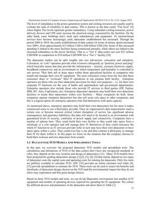 International Journal of Computer Science, Engineering and Applications (IJCSEA) Vol. 8, No. 2/3/4, August 2018
12
The level of redundancy in the power generation system and cooling resources are usually used to
evaluate the rank of reliability in data centers. This is known as the data center ‘Tier level’ [9]
where higher Tier levels represent greater redundancy. Using redundant cooling resources, power
delivery devices and UPS units increase the electrical energy consumed by the facilities. On the
other hand, some buildings don’t need such redundancies and equipment. As internet-based
services have become increasingly used, datacenter establishment has increased. Through the
period 2000 to 2010, the yearly establishment of data centers (in terms of money spent) increased
over 300%, from approximately $15 billion USD to $50 billion USD [10]. Some of this increased
spending is linked to the more facilities being constructed annually, while others are linked to the
increased redundancy in the newer facilities. That is, a ‘Tier 4’ data center can cost $22 million
USD/MW in comparison to $10 million USD/MW for a ‘Tier 1’ facility [10].
The datacenter market can be split roughly into two sub-sectors: colocation and enterprise.
Colocation, or “colo” operators provide what is known colloquially as “position, power and ping”
which basically means that they provide the infrastructure – security, constant electricity supply,
broadband connectivity and an environment in which temperature and humidity is controlled to
suit servers. They then sell or lease space within those specialized facilities to companies who
install and manage their own IT equipment. The term colocation comes from the fact that these
customers share or “co-locate” their IT operations in one purpose built facility. Enterprise
operators are those who use their datacenter provision for their own purposes – i.e. for their own
corporate IT functions (in the case of banks and supermarkets and government departments).
Enterprise operators also include those who provide IT services to third parties (HP, Fujitsu,
IBM, BT, Atos, CapGemini, etc). Enterprise datacenter operators may build their own datacenter
facilities or locate their datacenters within colo facilities – Many companies do both. Some
companies operate enterprise datacenters but also sell some colo space to other companies, and
this is a logical option for enterprise operators who find themselves with spare capacity.
As mentioned above, enterprise operators may build their own datacenters but for most it makes
commercial sense to use a third party provider. Once an organization's data requirements reach a
certain size or become mission critical (where disruption of service has significant adverse
consequences and generates liabilities), this data will need to be housed in an environment with
guaranteed levels of security, continuity of power supply and connectivity. Companies have a
number of options here: They could build their own facility or they could take space from a
wholesale or a colo operator and still manage their IT themselves or they could outsource the
whole IT function to an IT services provider (who in turn may have their own datacenter or have
taken space within a colo). They could even buy a site and then contract a third party to manage
their IT for them within it. In this paper we focus on the situation that the company chooses to
build their in-house and own datacenter from scratch.
1.1 DATACENTER TCO MODELS AND SPREADSHEET TOOLS
In this part, we overview the proposed datacenter TCO models and spreadsheet tools .The
calculations and estimations of TCO of the data centers don’t have any recognized standards or
rules; they depend on the size, location and design of datacenters [11]. .Many TCO models have
been proposed for guiding datacenters design [1],[2], [3], [4], [5] that mainly depend on two types
of datacenter costs the capital costs and operating costs for running the datacenter. Only few tools
are publicly available to calculate TCO. APC [16] provides an online estimator tool while [4],
[15] provide spreadsheets to estimate the TCO. These tools can be used to assess the benefits and
drawbacks of datacenter design choices on the TCO and the environmental impact but they do not
allow easy exploration and fine grain design choices.
Based on these TCO models and tools, we can divide Datacenter environment into number of IT
equipment and number of operating devices required for operating the IT equipment. We collect
the different devices and parameters in the datacenter and show them in Table [1].
 