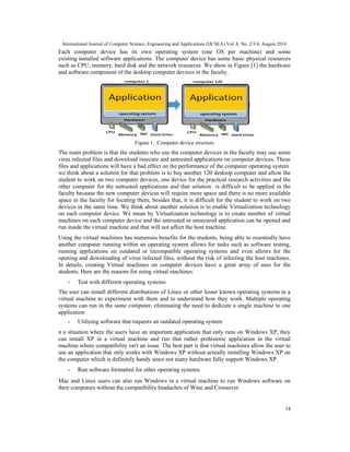 International Journal of Computer Science, Engineering and Applications (IJCSEA) Vol. 8, No. 2/3/4, August 2018
14
Each computer device has its own operating system (one OS per machine) and some
existing installed software applications. The computer device has some basic physical resources
such as CPU, memory, hard disk and the network resources. We show in Figure [1] the hardware
and software component of the desktop computer devices in the faculty.
Figure 1. Computer device structure
The main problem is that the students who use the computer devices in the faculty may use some
virus infected files and download insecure and untrusted applications on computer devices. These
files and applications will have a bad effect on the performance of the computer operating system
we think about a solution for that problem is to buy another 120 desktop computer and allow the
student to work on two computer devices, one device for the practical research activities and the
other computer for the untrusted applications and that solution is difficult to be applied in the
faculty because the new computer devices will require more space and there is no more available
space in the faculty for locating them, besides that, it is difficult for the student to work on two
devices in the same time. We think about another solution is to enable Virtualization technology
on each computer device. We mean by Virtualization technology is to create number of virtual
machines on each computer device and the untrusted or unsecured application can be opened and
run inside the virtual machine and that will not affect the host machine.
Using the virtual machines has numerous benefits for the students, being able to essentially have
another computer running within an operating system allows for tasks such as software testing,
running applications on outdated or incompatible operating systems and even allows for the
opening and downloading of virus infected files, without the risk of infecting the host machines.
In details, creating Virtual machines on computer devices have a great array of uses for the
students. Here are the reasons for using virtual machines:
- Test with different operating systems
The user can install different distributions of Linux or other lesser known operating systems in a
virtual machine to experiment with them and to understand how they work. Multiple operating
systems can run in the same computer, eliminating the need to dedicate a single machine to one
application
- Utilizing software that requests an outdated operating system
n a situation where the users have an important application that only runs on Windows XP, they
can install XP in a virtual machine and run that rather prehistoric application in the virtual
machine where compatibility isn't an issue. The best part is that virtual machines allow the user to
use an application that only works with Windows XP without actually installing Windows XP on
the computer which is definitely handy since not many hardware fully support Windows XP.
- Run software formatted for other operating systems
Mac and Linux users can also run Windows in a virtual machine to run Windows software on
their computers without the compatibility headaches of Wine and Crossover.
 