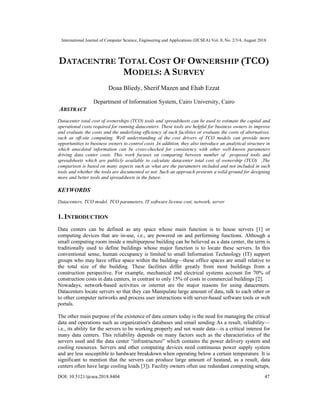 International Journal of Computer Science, Engineering and Applications (IJCSEA) Vol. 8, No. 2/3/4, August 2018
DOI: 10.5121/ijcsea.2018.8404 47
DATACENTRE TOTAL COST OF OWNERSHIP (TCO)
MODELS: A SURVEY
Doaa Bliedy, Sherif Mazen and Ehab Ezzat
Department of Information System, Cairo University, Cairo
ABSTRACT
Datacenter total cost of ownerships (TCO) tools and spreadsheets can be used to estimate the capital and
operational costs required for running datacenters. These tools are helpful for business owners to improve
and evaluate the costs and the underlying efficiency of such facilities or evaluate the costs of alternatives,
such as off-site computing. Well understanding of the cost drivers of TCO models can provide more
opportunities to business owners to control costs .In addition, they also introduce an analytical structure in
which anecdotal information can be cross-checked for consistency with other well-known parameters
driving data center costs. This work focuses on comparing between number of proposed tools and
spreadsheets which are publicly available to calculate datacenter total cost of ownership (TCO) ,The
comparison is based on many aspects such as what are the parameters included and not included in such
tools and whether the tools are documented or not. Such an approach presents a solid ground for designing
more and better tools and spreadsheets in the future.
KEYWORDS
Datacenters, TCO model, TCO parameters, IT software license cost, network, server
1. INTRODUCTION
Data centers can be defined as any space whose main function is to house servers [1] or
computing devices that are in-use, i.e., are powered on and performing functions. Although a
small computing room inside a multipurpose building can be believed as a data center, the term is
traditionally used to define buildings whose major function is to locate these servers. In this
conventional sense, human occupancy is limited to small Information Technology (IT) support
groups who may have office space within the building—these office spaces are small relative to
the total size of the building. These facilities differ greatly from most buildings from a
construction perspective. For example, mechanical and electrical systems account for 70% of
construction costs in data centers, in contrast to only 15% of costs in commercial buildings [2].
Nowadays, network-based activities or internet are the major reasons for using datacenters.
Datacenters locate servers so that they can Manipulate large amount of data, talk to each other or
to other computer networks and process user interactions with server-based software tools or web
portals.
The other main purpose of the existence of data centers today is the need for managing the critical
data and operations such as organization's databases and email sending As a result, reliability—
i.e., its ability for the servers to be working properly and not waste data—is a critical interest for
many data centers. This reliability depends on many factors such as the characteristics of the
servers used and the data center “infrastructure” which contains the power delivery system and
cooling resources. Servers and other computing devices need continuous power supply system
and are less susceptible to hardware breakdown when operating below a certain temperature. It is
significant to mention that the servers can produce large amount of heatand, as a result, data
centers often have large cooling loads [3]). Facility owners often use redundant computing setups,
 