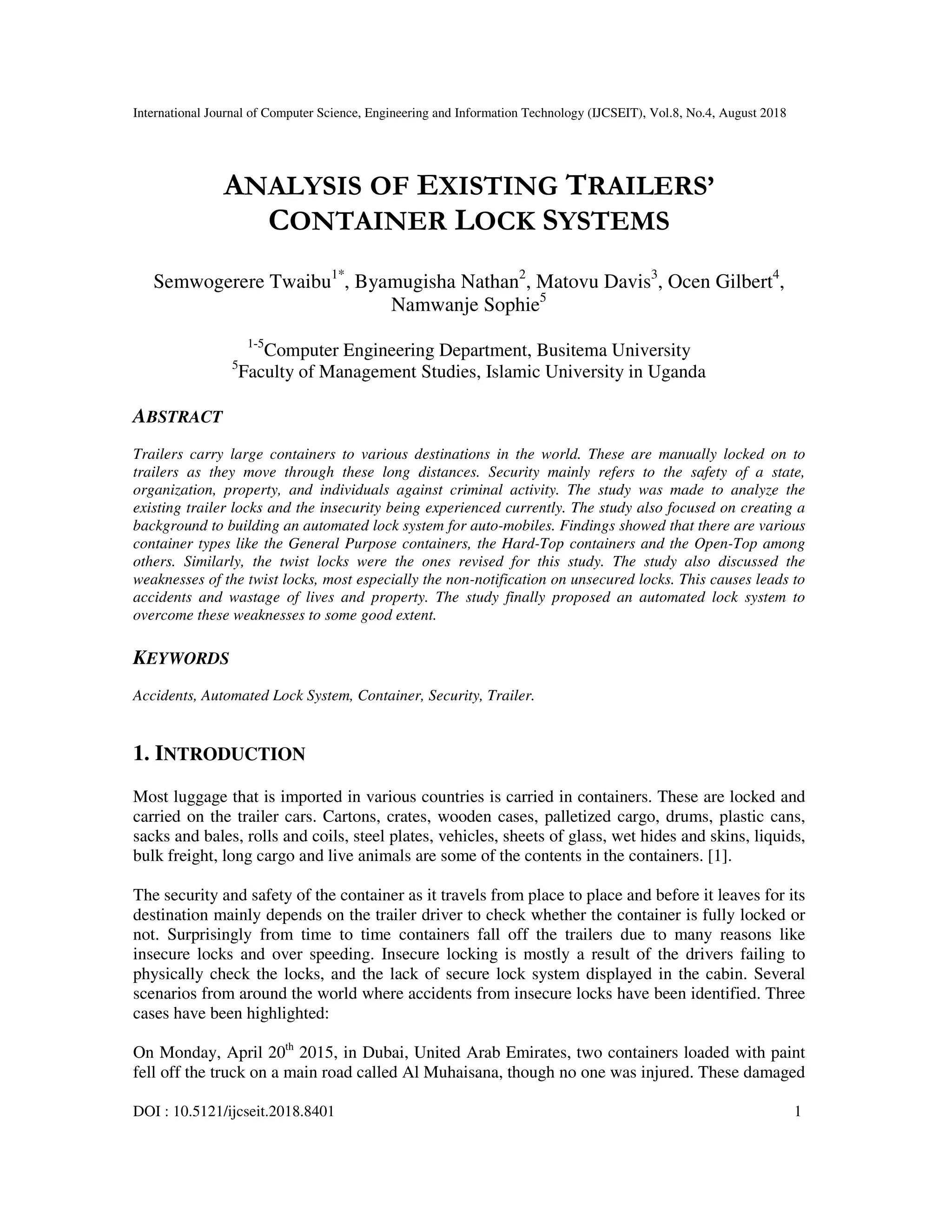 International Journal of Computer Science, Engineering and Information Technology (IJCSEIT), Vol.8, No.4, August 2018
DOI : 10.5121/ijcseit.2018.8401 1
ANALYSIS OF EXISTING TRAILERS’
CONTAINER LOCK SYSTEMS
Semwogerere Twaibu1*
, Byamugisha Nathan2
, Matovu Davis3
, Ocen Gilbert4
,
Namwanje Sophie5
1-5
Computer Engineering Department, Busitema University
5
Faculty of Management Studies, Islamic University in Uganda
ABSTRACT
Trailers carry large containers to various destinations in the world. These are manually locked on to
trailers as they move through these long distances. Security mainly refers to the safety of a state,
organization, property, and individuals against criminal activity. The study was made to analyze the
existing trailer locks and the insecurity being experienced currently. The study also focused on creating a
background to building an automated lock system for auto-mobiles. Findings showed that there are various
container types like the General Purpose containers, the Hard-Top containers and the Open-Top among
others. Similarly, the twist locks were the ones revised for this study. The study also discussed the
weaknesses of the twist locks, most especially the non-notification on unsecured locks. This causes leads to
accidents and wastage of lives and property. The study finally proposed an automated lock system to
overcome these weaknesses to some good extent.
KEYWORDS
Accidents, Automated Lock System, Container, Security, Trailer.
1. INTRODUCTION
Most luggage that is imported in various countries is carried in containers. These are locked and
carried on the trailer cars. Cartons, crates, wooden cases, palletized cargo, drums, plastic cans,
sacks and bales, rolls and coils, steel plates, vehicles, sheets of glass, wet hides and skins, liquids,
bulk freight, long cargo and live animals are some of the contents in the containers. [1].
The security and safety of the container as it travels from place to place and before it leaves for its
destination mainly depends on the trailer driver to check whether the container is fully locked or
not. Surprisingly from time to time containers fall off the trailers due to many reasons like
insecure locks and over speeding. Insecure locking is mostly a result of the drivers failing to
physically check the locks, and the lack of secure lock system displayed in the cabin. Several
scenarios from around the world where accidents from insecure locks have been identified. Three
cases have been highlighted:
On Monday, April 20th
2015, in Dubai, United Arab Emirates, two containers loaded with paint
fell off the truck on a main road called Al Muhaisana, though no one was injured. These damaged
 