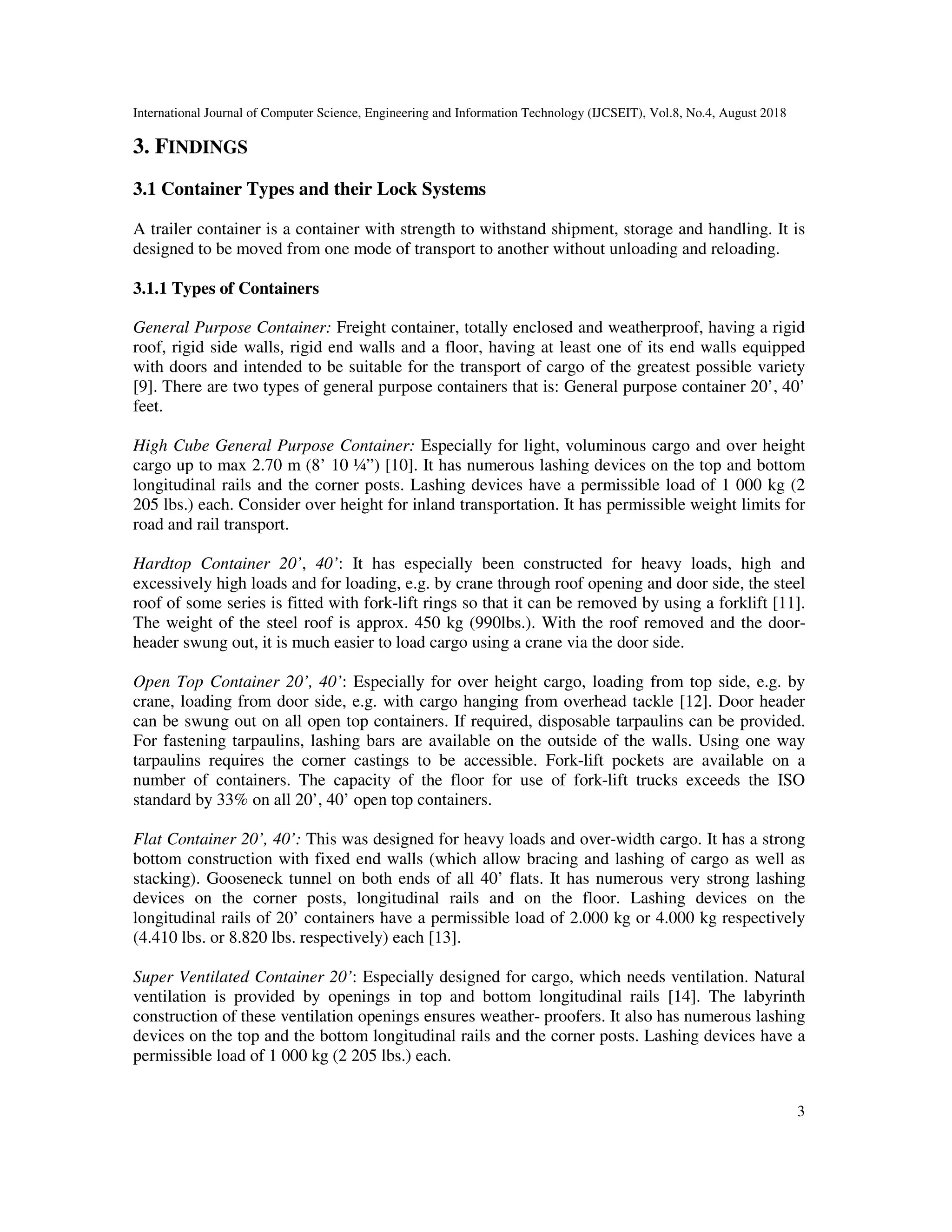 International Journal of Computer Science, Engineering and Information Technology (IJCSEIT), Vol.8, No.4, August 2018
3
3. FINDINGS
3.1 Container Types and their Lock Systems
A trailer container is a container with strength to withstand shipment, storage and handling. It is
designed to be moved from one mode of transport to another without unloading and reloading.
3.1.1 Types of Containers
General Purpose Container: Freight container, totally enclosed and weatherproof, having a rigid
roof, rigid side walls, rigid end walls and a floor, having at least one of its end walls equipped
with doors and intended to be suitable for the transport of cargo of the greatest possible variety
[9]. There are two types of general purpose containers that is: General purpose container 20’, 40’
feet.
High Cube General Purpose Container: Especially for light, voluminous cargo and over height
cargo up to max 2.70 m (8’ 10 ¼”) [10]. It has numerous lashing devices on the top and bottom
longitudinal rails and the corner posts. Lashing devices have a permissible load of 1 000 kg (2
205 lbs.) each. Consider over height for inland transportation. It has permissible weight limits for
road and rail transport.
Hardtop Container 20’, 40’: It has especially been constructed for heavy loads, high and
excessively high loads and for loading, e.g. by crane through roof opening and door side, the steel
roof of some series is fitted with fork-lift rings so that it can be removed by using a forklift [11].
The weight of the steel roof is approx. 450 kg (990lbs.). With the roof removed and the door-
header swung out, it is much easier to load cargo using a crane via the door side.
Open Top Container 20’, 40’: Especially for over height cargo, loading from top side, e.g. by
crane, loading from door side, e.g. with cargo hanging from overhead tackle [12]. Door header
can be swung out on all open top containers. If required, disposable tarpaulins can be provided.
For fastening tarpaulins, lashing bars are available on the outside of the walls. Using one way
tarpaulins requires the corner castings to be accessible. Fork-lift pockets are available on a
number of containers. The capacity of the floor for use of fork-lift trucks exceeds the ISO
standard by 33% on all 20’, 40’ open top containers.
Flat Container 20’, 40’: This was designed for heavy loads and over-width cargo. It has a strong
bottom construction with fixed end walls (which allow bracing and lashing of cargo as well as
stacking). Gooseneck tunnel on both ends of all 40’ flats. It has numerous very strong lashing
devices on the corner posts, longitudinal rails and on the floor. Lashing devices on the
longitudinal rails of 20’ containers have a permissible load of 2.000 kg or 4.000 kg respectively
(4.410 lbs. or 8.820 lbs. respectively) each [13].
Super Ventilated Container 20’: Especially designed for cargo, which needs ventilation. Natural
ventilation is provided by openings in top and bottom longitudinal rails [14]. The labyrinth
construction of these ventilation openings ensures weather- proofers. It also has numerous lashing
devices on the top and the bottom longitudinal rails and the corner posts. Lashing devices have a
permissible load of 1 000 kg (2 205 lbs.) each.
 