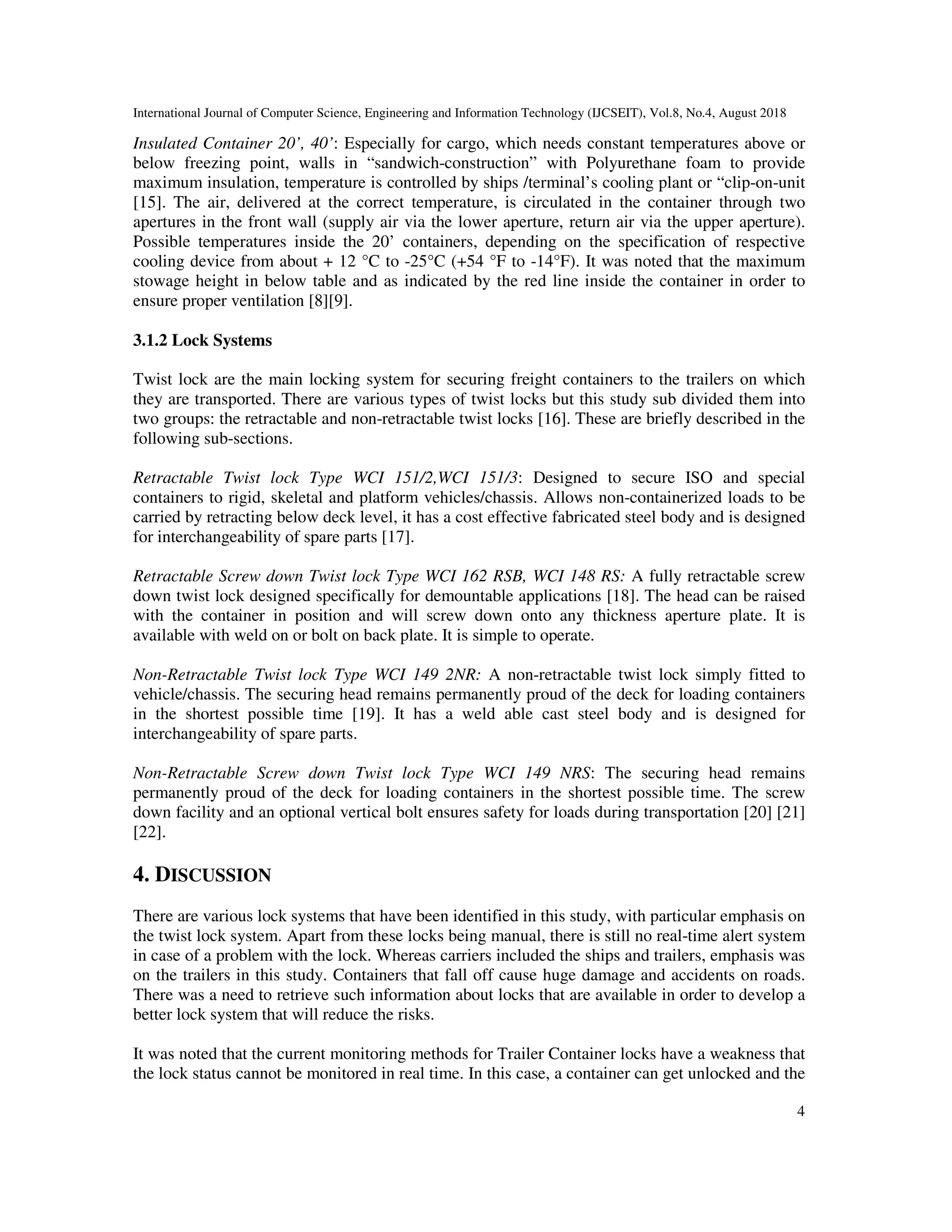 International Journal of Computer Science, Engineering and Information Technology (IJCSEIT), Vol.8, No.4, August 2018
4
Insulated Container 20’, 40’: Especially for cargo, which needs constant temperatures above or
below freezing point, walls in “sandwich-construction” with Polyurethane foam to provide
maximum insulation, temperature is controlled by ships /terminal’s cooling plant or “clip-on-unit
[15]. The air, delivered at the correct temperature, is circulated in the container through two
apertures in the front wall (supply air via the lower aperture, return air via the upper aperture).
Possible temperatures inside the 20’ containers, depending on the specification of respective
cooling device from about + 12 °C to -25°C (+54 °F to -14°F). It was noted that the maximum
stowage height in below table and as indicated by the red line inside the container in order to
ensure proper ventilation [8][9].
3.1.2 Lock Systems
Twist lock are the main locking system for securing freight containers to the trailers on which
they are transported. There are various types of twist locks but this study sub divided them into
two groups: the retractable and non-retractable twist locks [16]. These are briefly described in the
following sub-sections.
Retractable Twist lock Type WCI 151/2,WCI 151/3: Designed to secure ISO and special
containers to rigid, skeletal and platform vehicles/chassis. Allows non-containerized loads to be
carried by retracting below deck level, it has a cost effective fabricated steel body and is designed
for interchangeability of spare parts [17].
Retractable Screw down Twist lock Type WCI 162 RSB, WCI 148 RS: A fully retractable screw
down twist lock designed specifically for demountable applications [18]. The head can be raised
with the container in position and will screw down onto any thickness aperture plate. It is
available with weld on or bolt on back plate. It is simple to operate.
Non-Retractable Twist lock Type WCI 149 2NR: A non-retractable twist lock simply fitted to
vehicle/chassis. The securing head remains permanently proud of the deck for loading containers
in the shortest possible time [19]. It has a weld able cast steel body and is designed for
interchangeability of spare parts.
Non-Retractable Screw down Twist lock Type WCI 149 NRS: The securing head remains
permanently proud of the deck for loading containers in the shortest possible time. The screw
down facility and an optional vertical bolt ensures safety for loads during transportation [20] [21]
[22].
4. DISCUSSION
There are various lock systems that have been identified in this study, with particular emphasis on
the twist lock system. Apart from these locks being manual, there is still no real-time alert system
in case of a problem with the lock. Whereas carriers included the ships and trailers, emphasis was
on the trailers in this study. Containers that fall off cause huge damage and accidents on roads.
There was a need to retrieve such information about locks that are available in order to develop a
better lock system that will reduce the risks.
It was noted that the current monitoring methods for Trailer Container locks have a weakness that
the lock status cannot be monitored in real time. In this case, a container can get unlocked and the
 