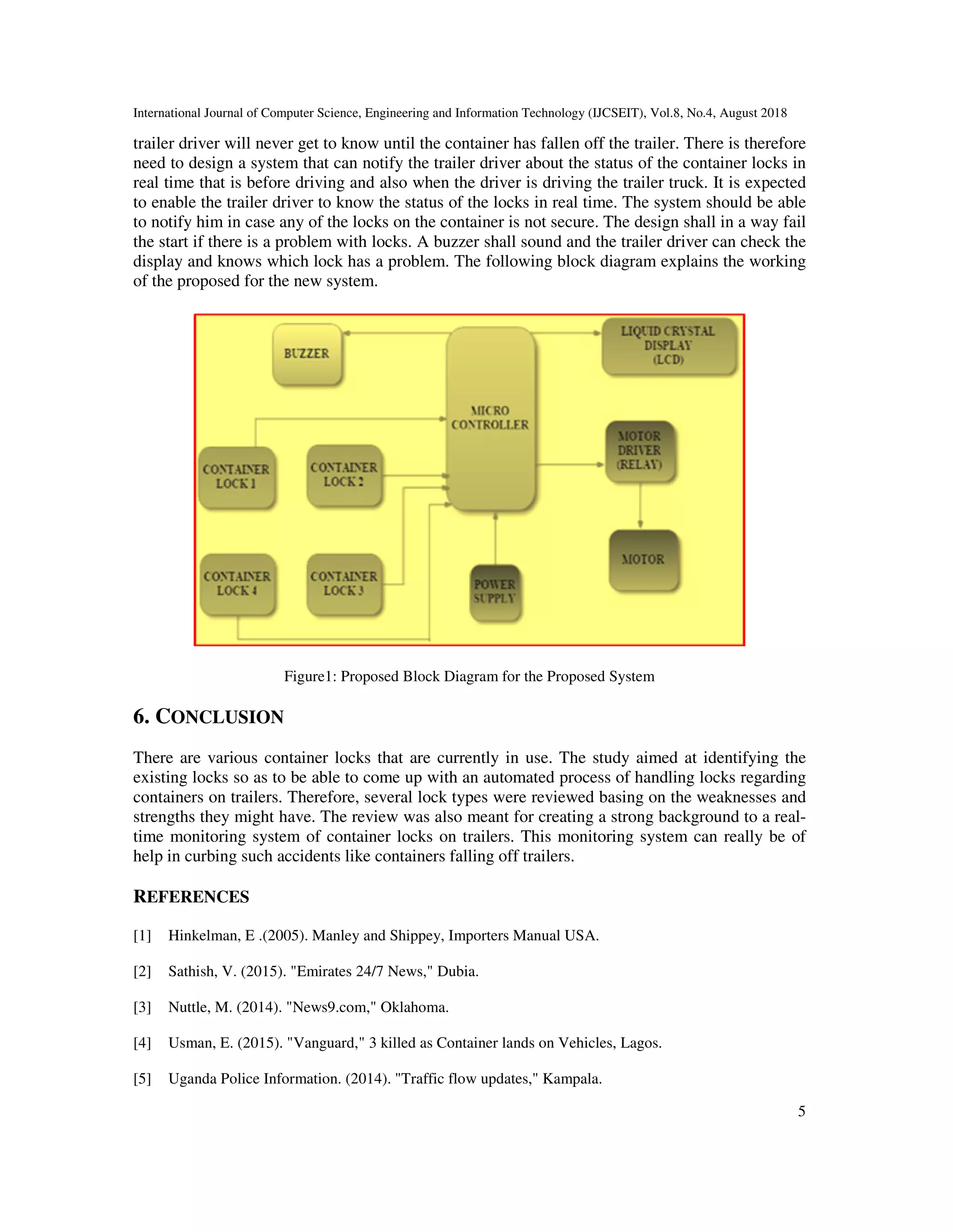 International Journal of Computer Science, Engineering and Information Technology (IJCSEIT), Vol.8, No.4, August 2018
5
trailer driver will never get to know until the container has fallen off the trailer. There is therefore
need to design a system that can notify the trailer driver about the status of the container locks in
real time that is before driving and also when the driver is driving the trailer truck. It is expected
to enable the trailer driver to know the status of the locks in real time. The system should be able
to notify him in case any of the locks on the container is not secure. The design shall in a way fail
the start if there is a problem with locks. A buzzer shall sound and the trailer driver can check the
display and knows which lock has a problem. The following block diagram explains the working
of the proposed for the new system.
Figure1: Proposed Block Diagram for the Proposed System
6. CONCLUSION
There are various container locks that are currently in use. The study aimed at identifying the
existing locks so as to be able to come up with an automated process of handling locks regarding
containers on trailers. Therefore, several lock types were reviewed basing on the weaknesses and
strengths they might have. The review was also meant for creating a strong background to a real-
time monitoring system of container locks on trailers. This monitoring system can really be of
help in curbing such accidents like containers falling off trailers.
REFERENCES
[1] Hinkelman, E .(2005). Manley and Shippey, Importers Manual USA.
[2] Sathish, V. (2015). "Emirates 24/7 News," Dubia.
[3] Nuttle, M. (2014). "News9.com," Oklahoma.
[4] Usman, E. (2015). "Vanguard," 3 killed as Container lands on Vehicles, Lagos.
[5] Uganda Police Information. (2014). "Traffic flow updates," Kampala.
 