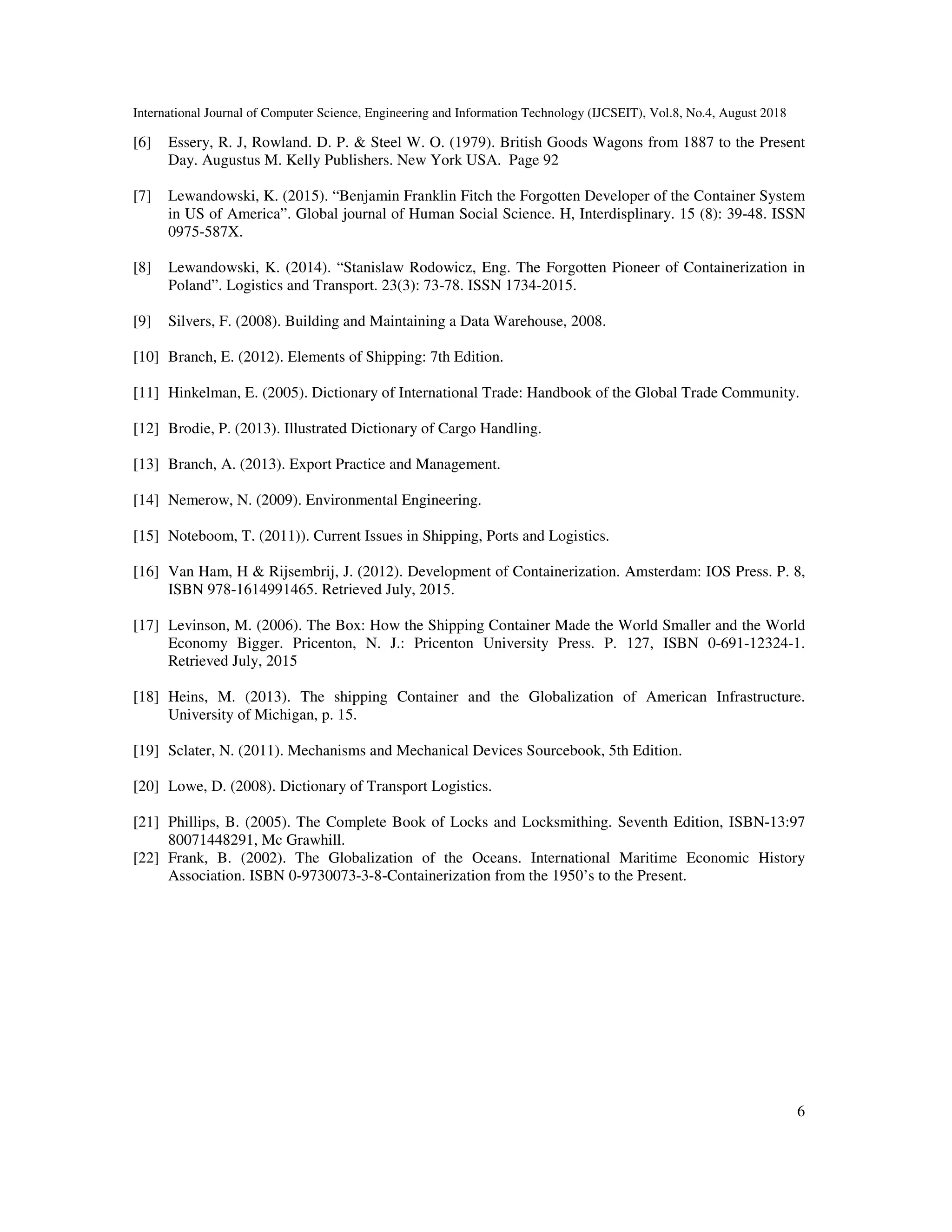 International Journal of Computer Science, Engineering and Information Technology (IJCSEIT), Vol.8, No.4, August 2018
6
[6] Essery, R. J, Rowland. D. P. & Steel W. O. (1979). British Goods Wagons from 1887 to the Present
Day. Augustus M. Kelly Publishers. New York USA. Page 92
[7] Lewandowski, K. (2015). “Benjamin Franklin Fitch the Forgotten Developer of the Container System
in US of America”. Global journal of Human Social Science. H, Interdisplinary. 15 (8): 39-48. ISSN
0975-587X.
[8] Lewandowski, K. (2014). “Stanislaw Rodowicz, Eng. The Forgotten Pioneer of Containerization in
Poland”. Logistics and Transport. 23(3): 73-78. ISSN 1734-2015.
[9] Silvers, F. (2008). Building and Maintaining a Data Warehouse, 2008.
[10] Branch, E. (2012). Elements of Shipping: 7th Edition.
[11] Hinkelman, E. (2005). Dictionary of International Trade: Handbook of the Global Trade Community.
[12] Brodie, P. (2013). Illustrated Dictionary of Cargo Handling.
[13] Branch, A. (2013). Export Practice and Management.
[14] Nemerow, N. (2009). Environmental Engineering.
[15] Noteboom, T. (2011)). Current Issues in Shipping, Ports and Logistics.
[16] Van Ham, H & Rijsembrij, J. (2012). Development of Containerization. Amsterdam: IOS Press. P. 8,
ISBN 978-1614991465. Retrieved July, 2015.
[17] Levinson, M. (2006). The Box: How the Shipping Container Made the World Smaller and the World
Economy Bigger. Pricenton, N. J.: Pricenton University Press. P. 127, ISBN 0-691-12324-1.
Retrieved July, 2015
[18] Heins, M. (2013). The shipping Container and the Globalization of American Infrastructure.
University of Michigan, p. 15.
[19] Sclater, N. (2011). Mechanisms and Mechanical Devices Sourcebook, 5th Edition.
[20] Lowe, D. (2008). Dictionary of Transport Logistics.
[21] Phillips, B. (2005). The Complete Book of Locks and Locksmithing. Seventh Edition, ISBN-13:97
80071448291, Mc Grawhill.
[22] Frank, B. (2002). The Globalization of the Oceans. International Maritime Economic History
Association. ISBN 0-9730073-3-8-Containerization from the 1950’s to the Present.
 