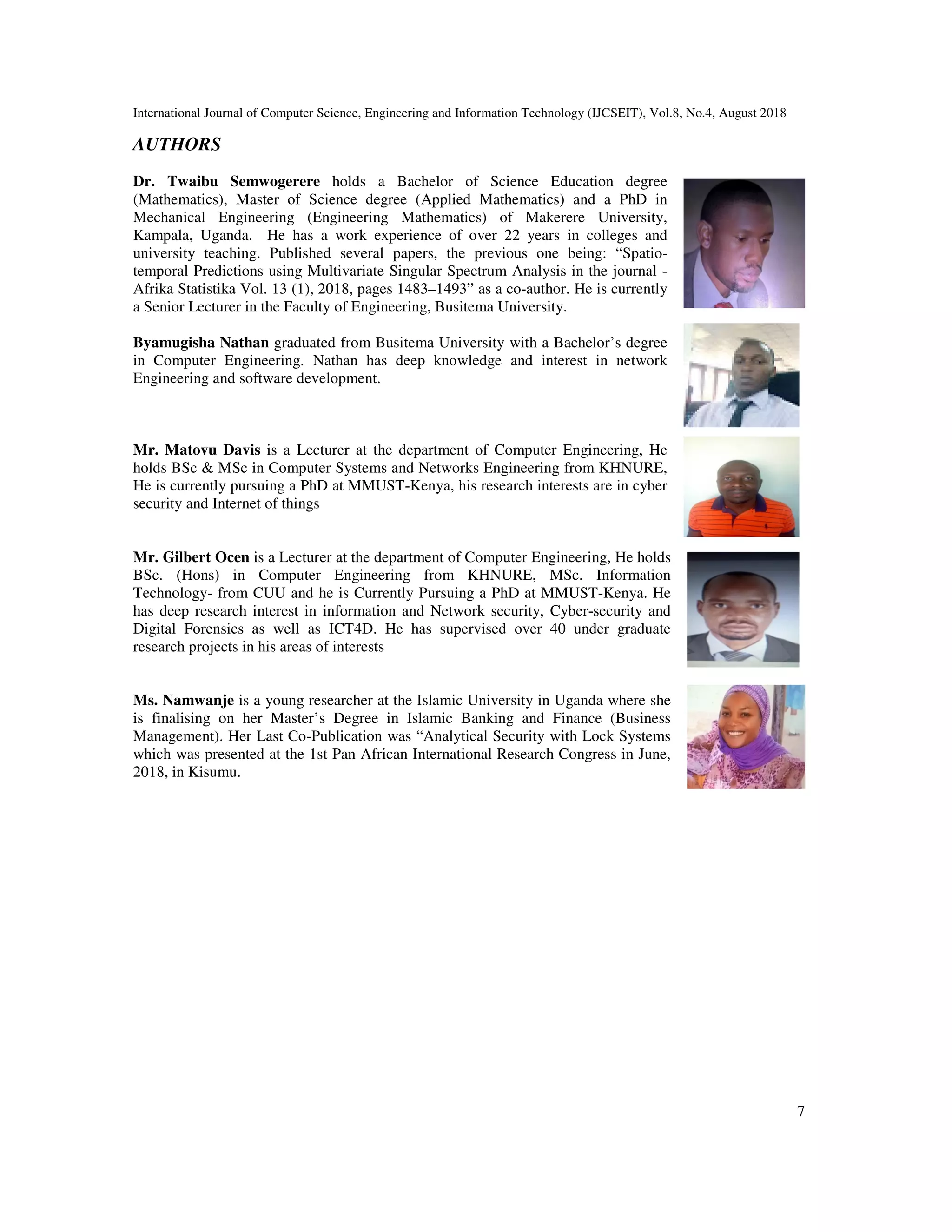 International Journal of Computer Science, Engineering and Information Technology (IJCSEIT), Vol.8, No.4, August 2018
7
AUTHORS
Dr. Twaibu Semwogerere holds a Bachelor of Science Education degree
(Mathematics), Master of Science degree (Applied Mathematics) and a PhD in
Mechanical Engineering (Engineering Mathematics) of Makerere University,
Kampala, Uganda. He has a work experience of over 22 years in colleges and
university teaching. Published several papers, the previous one being: “Spatio-
temporal Predictions using Multivariate Singular Spectrum Analysis in the journal -
Afrika Statistika Vol. 13 (1), 2018, pages 1483–1493” as a co-author. He is currently
a Senior Lecturer in the Faculty of Engineering, Busitema University.
Byamugisha Nathan graduated from Busitema University with a Bachelor’s degree
in Computer Engineering. Nathan has deep knowledge and interest in network
Engineering and software development.
Mr. Matovu Davis is a Lecturer at the department of Computer Engineering, He
holds BSc & MSc in Computer Systems and Networks Engineering from KHNURE,
He is currently pursuing a PhD at MMUST-Kenya, his research interests are in cyber
security and Internet of things
Mr. Gilbert Ocen is a Lecturer at the department of Computer Engineering, He holds
BSc. (Hons) in Computer Engineering from KHNURE, MSc. Information
Technology- from CUU and he is Currently Pursuing a PhD at MMUST-Kenya. He
has deep research interest in information and Network security, Cyber-security and
Digital Forensics as well as ICT4D. He has supervised over 40 under graduate
research projects in his areas of interests
Ms. Namwanje is a young researcher at the Islamic University in Uganda where she
is finalising on her Master’s Degree in Islamic Banking and Finance (Business
Management). Her Last Co-Publication was “Analytical Security with Lock Systems
which was presented at the 1st Pan African International Research Congress in June,
2018, in Kisumu.
 