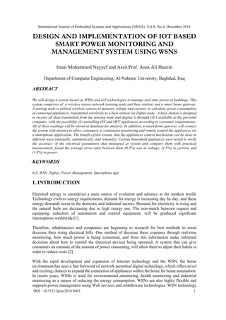 International Journal of Embedded Systems and Applications (IJESA), Vol 8, No.4, December 2018
DOI : 10.5121/ijesa.2018.8401 1
DESIGN AND IMPLEMENTATION OF IOT BASED
SMART POWER MONITORING AND
MANAGEMENT SYSTEM USING WSNS
Iman Mohammed Nayyef and Assit.Prof. Anas Ali Husein
Department of Computer Engineering, Al-Nahrain University, Baghdad, Iraq
ABSTRACT
We will design a system based on WSNs and IoT technologies to manage real-time power at buildings. This
system comprises of: a wireless sensor network (sensing node and base station) and a smart home gateway.
A sensing node is utilized wireless sensors to measure voltage and current; to calculate power consumption
of connected appliances, transmitted wirelessly to a base station via Zigbee node. A base station is designed
to receive all data transmitted from the sensing node and display it through GUI available at the personal
computer, with the possibility of controlling ON and OFF appliances according to consumer requirements;
All of these readings will be stored at database for analysis. In addition, a smart home gateway will connect
the system with internet to allow consumers to continuous monitoring and remote control the appliances via
a smartphone application. The benefit of this system, that the appliances control mechanism can be done in
different ways (manually, automatically, and remotely). Various household appliances were tested to verify
the accuracy of the electrical parameters that measured at system and compare them with practical
measurement, found the average error ratio between them (0.3%) was in voltage, (1.5%) in current, and
(1.8%) in power.
KEYWORDS
IoT, WSN, Zigbee, Power Management, Smartphone app.
1. INTRODUCTION
Electrical energy is considered a main source of evolution and advance at the modern world.
Technology evolves energy requirements, demand for energy is increasing day by day, and these
energy demands occur in the domestic and industrial sectors. Demand for electricity is rising and
the natural fuels are decreasing due to high energy use. The non-match between request and
equipping, reduction of automation and control equipment, will be produced significant
interruptions worldwide [1].
Therefore, inhabitancies and companies are beginning to research for best methods to assist
decrease their rising electrical bills. One method of decrease these expenses through real-time
monitoring, how much power is being consumed, and from this information make informed
decisions about how to control the electrical devices being operated. A system that can give
consumers an estimate of the amount of power consuming, will allow them to adjust their habits in
order to reduce costs [2].
With the rapid development and expansion of Internet technology and the WSN, the home
environment has seen a fast foreword of network permitted digital technology, which offers novel
and exciting chances to expand the connection of appliances within the home for home automation.
In recent years, WSNs is used for environmental monitoring, health monitoring and industrial
monitoring as a means of reducing the energy consumption. WSNs are also highly flexible and
supports power management using Web services and middleware technologies. WSN technology
 