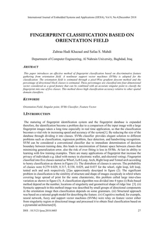 International Journal of Embedded Systems and Applications (IJESA), Vol 8, No.4,December 2018
DOI : 10.5121/ijesa.2018.8403 27
FINGERPRINT CLASSIFICATION BASED ON
ORIENTATION FIELD
Zahraa Hadi Khazaal and Safaa S. Mahdi
Department of Computer Engineering, Al Nahrain University, Baghdad, Iraq
ABSTRACT
This paper introduces an effective method of fingerprint classification based on discriminative feature
gathering from orientation field. A nonlinear support vector machines (SVMs) is adopted for the
classification. The orientation field is estimated through a pixel-Wise gradient descent method and the
percentage of directional block classes is estimated. These percentages are classified into four-dimensional
vector considered as a good feature that can be combined with an accurate singular point to classify the
fingerprint into one of five classes. This method shows high classification accuracy relative to other spatial
domain classifiers.
KEYWORDS
Orientation Field, Singular point, SVMs Classifier, Feature Vector.
1.INTRODUCTION
The maturing of fingerprint identification system and the fingerprint database is expanded
therefore, the identification become a problem due to a comparison of the input image with a large
fingerprint images taken a long time especially in real time application, so that the classification
becomes a vital role in increasing speed and accuracy of the system[1]. By reducing the size of the
database through dividing it into classes. SVMs classifier provides elegant solution to different
problems such as classification, regression problem, face detection, and handwriting recognition.
SVM can be considered a conventional classifier due to immediate determination of decision
boundary between training data, this leads to maximization of feature space between classes that
minimizing generalization error, also the risk of over fitting is less in SVMs. At last its ability to
learning with few training examples. There are many applications of fingerprint that increase the
privacy of individuals e.g. (deal with money in electronic wallet, and electoral voting). Fingerprint
classified into five classes named as Whorl, Left Loop, Arch, Right loop and Tented arch according
to henry classification as shown in Figure (1). The distrubion of classes is uneven. The probability
of classes were 0.279 0.029, 0.317, 0.338, 0.029, and 0.037 for the whorl, right loop, left loop,
tented arch and arch respectively [2]as approximatly descriped in figure (2). The significant
problem in classification is the similrity of structure and shape of images escepicaly in whrol where
covering large spread of print for the same charateristic, this problem called large inter-class
variation as shown in figure (3). A classification algorithm was divided into 4 types (i) Rule-based
method depend on the number, locations of singularity and geometrical shape of ridge line [3]. (ii)
Syntactic approach in this method image was described by small groups of directional components
in the orientation image then classification depends on some grammars. (iii) Structural approach
was based on a rational graph model for describing the feature. (iv) Cognitive method, for example,
neural network, fuzzy and support vector machines (SVMs) were relay on feature vector either
from singularity region or directional image and processed it to obtain final classification based on
a pyramidal architecture[4].
 