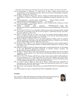 International Journal of Information Technology Convergence and Services (IJITCS) Vol.8, No.3/4, August 2018
12
[17] R. Raveendranath, V. Rajamani, A. J. Babu, and S. K. Datta, “Android malware attacks and
countermeasures: Current and future directions, 2014 Int. Conf. Control. Instrumentation Commune.
Compute”. Technol., pp. 137143, 2014
[18] R. Johnson, C. Gagnon, Z. Wang, and A. Stavrou, “Analysis of Android Appss Permissions, in Proc.
of 6th IEEE Int. Conference of Software Security and Reliability Companion, Maryland”, pp. 45-46,
2012
[19] “Android applications ... and more (ninja!) - GoogleProject Hosting”.[Online].Available:
https://code.google.com/p/androguard/. [Accessed: 01- Dec 2015].
[20] L.Wenjia, D. Guqian, ““An SVM Based approach”, in Proc. of IEEE 2nd Int. Conference on Cyber
Security and Cloud Computing”, 2015.
[21] Android developer guide permission 9(WWWdocument). Google. URL,
http;//developer.android.com/guide/topics/manifest/permission-element.html#package; 2014[accessed
2512.14]
[22] Wu D J, Mao C H, Wei T E, et al. Droidmat: Android malware detection through manifest and API
calls tracing. In: Proceedings of the 7th Asia Joint Conference on Information Security (Asia JCIS).
Piscataway: IEEE Press, 2012. 62–69
[23] Zhou Y J, Wang Z, Zhou W, et al. Hey, you, get off of my market: detecting malicious apps in
official and alternative android markets. In: Proceedings of the Network and Distributed System
Security Symposium (NDSS), San Diego, 2012. 25: 50–52
[24] Bläsing T, Batyuk L, Schmidt A D, et al. An android application sandbox system for suspicious
software detection. In: Proceedings of the 5th International Conference on Malicious and Unwanted
Software (MALWARE). Piscataway: IEEE Press, 2010. 55–62
[25] Stevens R, Ganz J, Filkov V, et al. Asking for (and about) permissions used by android apps. In:
Proceedings of the 10th Working Conference on Mining Software Repositories. Piscataway: IEEE
Press, 2013. 31–40
[26] Karim M Y, Kagdi H, Di Penta M. Mining android apps to recommend permissions. In: Proceedings
of the 23th IEEE/ACM International Conference on Software Analysis, Evolution, and
Reengineering. Piscataway: IEEE Press, 2016. 427–437
[27] M. Grace, Y. Zhou, Z. Wang, and X. Jiang. Systematic detection of capability leaks in stock Android
smartphones. In Proceedings of the 19th Network and Distributed System Security Symposium
(NDSS), Feb. 2012.
[28] Kim, J. I. Cho, H. W. Myeong, and D. H. Lee. A study on static analysis model of mobile application
for privacy protection. In J. J. (Jong Hyuk) Park, H.-C. Chao, M. S. Obaidat, and J. Kim, editors,
Computer Science and Convergence, volume 114 of Lecture Notes in Electrical Engineering, pages
529-540. Springer Netherlands, 2012. 10.1007/978-94-007-2792-2 50.
[29] A. P. Felt, E. Chin, S. Hanna, D. Song, and D. Wagner. Android permissions demystified. In
Proceedings of the 18th ACM conference on Computer and communications security, CCS '11, pages
627-638, New York, NY, USA, 2011. ACM.
[30] Sina science and technology, http://tech.sina.com.cn/it/20130510/07478325514.shtml[EB/OL].May
2013.
[31] DoNews.http://www.donews.com/net/201305/1495781. shtm[EB/OL]. May 2013.
AUTHOR
Engr. Jackelou S. Mapa, MIT Information Technology Education Program Head Saint
Joseph Institute of Technology Montilla Boulevard, Butuan City, Philippines
 