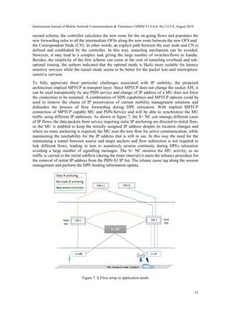 International Journal of Mobile Network Communications & Telematics ( IJMNCT) Vol.8, No.1/2/3/4, August 2018
11
second scheme, the controller calculates the new route for the on-going flows and populates the
new forwarding rules to all the intermediate OFSs along the new route between the new OFS and
the Correspondent Node (CN). In other words, an explicit path between the user node and CN is
defined and established by the controller. In this way, tunneling mechanism can be avoided.
However, it may lead to a complex task giving the large number of switches/flows to handle.
Besides, the simplicity of the first scheme can come at the cost of tunneling overhead and sub-
optimal routing. the authors indicated that the optimal mode is likely more suitable for latency
sensitive services while the tunnel mode seems to be better for the packet loss-and interruption-
sensitive services.
To fully appreciate these particular challenges associated with IP mobility, the proposed
architecture implied MPTCP at transport layer. Since MPTCP does not change the socket API, it
can be used transparently by any PDN service and change of IP address of a MU does not force
the connection to be restarted. A combination of SDN capabilities and MPTCP options could be
used to remove the chains of IP preservation of current mobility management solutions and
disburden the process of flow forwarding during DPE relocation. With implied MPTCP
connection of MPTCP capable MU and PDN-Service and will be able to synchronize the MU
traffic using different IP addresses. As shown in figure 7, the S+ NC can manage different cases
of IP flows, the data packets from service requiring static IP anchoring are directed to initial flow,
so the MU is enabled to keep the initially assigned IP address despite its location changes and
where no static anchoring is required, the MU uses the new flow for active communication, while
maintaining the reachability for the IP address that is still in use. In this way the need for the
maintaining a tunnel between source and target anchors and flow redirection is not required to
link different flows, leading in turn to seamlessly session continuity during DPEs relocation
avoiding a large number of signalling messages. The S+ NC monitor the MU activity, as no
traffic is carried in the initial subflow (during the timer interval) it starts the releases procedure for
the removal of initial IP address from the PDN-S1 IP list. The release cause tag along the session
management and perform the DPE binding information update.
Figure 7. S Flow setup to application needs
 