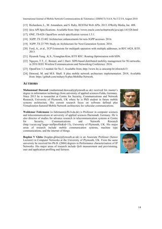 International Journal of Mobile Network Communications & Telematics ( IJMNCT) Vol.8, No.1/2/3/4, August 2018
14
[15] Richardson, L., M. Amundsen, and S. Ruby, RESTful Web APIs. 2013: O'Reilly Media, Inc. 408.
[16] Java API Specifications. Available from: http://www.oracle.com/technetwork/java/api-141528.html
[17] ONF, TS-020: OpenFlow switch specification version 1.5.1.
[18] 3GPP, TS 23.402 Architecture enhancements for non-3GPP accesses. 2016.
[19] 3GPP, TS 23 799; Study on Architecture for Next Generation System. 2016.
[20] Ford, A., et al., TCP Extensions for multipath operation with multiple addresses, in RFC 6824, IETF.
2013.
[21] Hyunsik Yang , K.S., Younghan Kim, IETF RFC: Routing Optimization with SDN.
[22] Nguyen, T.T., C. Bonnet, and J. Harri. SDN-based distributed mobility management for 5G networks.
in 2016 IEEE Wireless Communications and Networking Conference. 2016.
[23] OpenFlow 1.3 module for Ns-3. Available from; http://www.lrc.ic.unicamp.br/ofswitch13/
[24] Dawood, M. and M.S. Shafi. S plus mobile network archtecture implementation. 2018; Available
from: https://github.com/mshary/S-plus-Mobilhe-Network.
AUTHORS
Muhammad Dawood (muhammad.dawood@plymouth.ac.uk) received his master’s
degree in information technology from university of applied sciences Fulda, Germany.
Since 2013 he is researcher at Centre for Security, Communications and Network
Research, University of Plymouth, UK where he is PhD student in future mobile
systems architecture. His current research focus on software defined plus
Virtualization featured Mobile Network architecture for vehicular communications.
Woldemar Fuhrmann (w.fuhrmann@fbi.h-da.de) is Professor in computer sciences
and telecommunications at university of applied sciences Darmstadt, Germany. He is
also director of studies for advance research in telecommunication systems at Centre
for Security, Communications and Network Research
(http://cscan.org/?page=staffprofile&id=13), University of Plymouth, UK. His major
areas of research include mobile communication systems, machine type
communications, and the internet of things.
Bogdan V Ghita (bogdan.ghita@plymouth.ac.uk) is an Associate Professor (Senior
Lecturer) in Computer Networks at the University of Plymouth, UK. From the same
university he received his Ph.D. (2004) degrees in Performance characterisation of IP
Networks. His major areas of research include QoS measurement and provisioning,
user and application profiling and fairness.
 