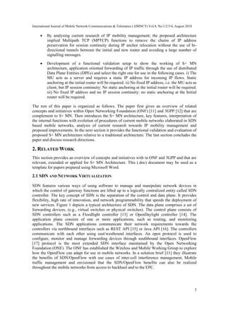 International Journal of Mobile Network Communications & Telematics ( IJMNCT) Vol.8, No.1/2/3/4, August 2018
3
• By analysing current research of IP mobility management; the proposed architecture
implied Multipath TCP (MPTCP) functions to remove the chains of IP address
preservation for session continuity during IP anchor relocation without the use of bi-
directional tunnels between the initial and new router and avoiding a large number of
signalling messages.
• Development of a functional validation setup to show the working of S+ MN
architecture, application oriented forwarding of IP traffic through the use of distributed
Data Plane Entities (DPEs) and select the right one for use in the following cases. i) The
MU acts as a server and requires a static IP address for incoming IP flows. Static
anchoring at the initial router will be required. ii) No fixed IP address, i.e. the MU acts as
client, but IP session continuity: No static anchoring at the initial router will be required.
iii) No fixed IP address and no IP session continuity: no static anchoring at the Initial
router will be required.
The rest of this paper is organized as follows. The paper first gives an overview of related
concepts and initiatives within Open Networking Foundation (ONF) [11] and 3GPP [12] that are
complement to S+ MN. Then introduces the S+ MN architecture, key features, interpretation of
the internal functions with evolution of procedures of current mobile networks elaborated in SDN
based mobile networks, analysis of current research towards IP mobility management and
proposed improvements. In the next section it provides the functional validation and evaluation of
proposed S+ MN architecture relative to a traditional architecture. The last section concludes the
paper and discuss research directions.
2. RELATED WORK
This section provides an overview of concepts and initiatives with in ONF and 3GPP and that are
relevant, extended or applied for S+ MN Architecture. This (.doc) document may be used as a
template for papers prepared using Microsoft Word.
2.1 SDN AND NETWORK VIRTUALIZATION
SDN features various ways of using software to manage and manipulate network devices in
which the control of gateway functions are lifted up to a logically centralized entity called SDN
controller. The key concept of SDN is the separation of the control and data plane. It provides
flexibility, high rate of innovation, and network programmability that speeds the deployment of
new services. Figure 1 depicts a typical architecture of SDN. The data plane comprises a set of
forwarding devices, (e.g., virtual switches or physical switches). The control plane consists of
SDN controllers such as a Floodlight controller [13] or OpenDaylight controller [14]. The
application plane consists of one or more applications, such as routing, and monitoring
applications. The SDN applications communicate their network requirements towards the
controllers via northbound interfaces such as REST API [15] or Java API [16]. The controllers
communicate with each other using east/westbound interfaces. An open protocol is used to
configure, monitor and manage forwarding devices through southbound interfaces. OpenFlow
[17] protocol is the most extended SDN interface maintained by the Open Networking
Foundation (ONF). The ONF has established the Wireless and Mobile Working Group to explore
how the OpenFlow can adapt for use in mobile networks. In a solution brief [11] they illustrate
the benefits of SDN/OpenFlow with use cases of inter-cell interference management, Mobile
traffic management and envisioned that the SDN/OpenFlow benefits can also be realized
throughout the mobile networks from access to backhaul and to the EPC.
 