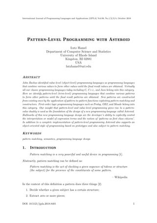 International Journal of Programming Languages and Applications (IJPLA) Vol.08, No.1/2/3/4, October 2018
Pattern-Level Programming with Asteroid
Lutz Hamel
Department of Computer Science and Statistics
University of Rhode Island
Kingston, RI 02881
USA
lutzhamel@uri.edu
ABSTRACT
John Backus identified value-level (object-level) programming languages as programming languages
that combine various values to form other values until the final result values are obtained. Virtually
all our classic programming languages today including C, C++, and Java belong into this category.
Here we identify pattern-level (term-level) programming languages that combine various patterns
to form other patterns until the final result patterns are obtained. New patterns are constructed
from existing ones by the application of pattern-to-pattern functions exploiting pattern matching and
constructors. First-order logic programming languages such as Prolog, OBJ, and Maude belong into
this category. Our insight that pattern-level and value-level programming gives rise to a pattern-
value duality is used as the foundation of the design of a new programming language called Asteroid.
Hallmarks of this new programming language design are the developer’s ability to explicitly control
the interpretation or model of expression terms and the notion of ‘patterns as first class citizens’.
In addition to a complete implementation of pattern-level programming Asteroid also supports an
object-oriented style of programming based on prototypes and also subject to pattern matching.
KEYWORDS
pattern matching, semantics, programming language design
1. Introduction
Pattern matching is a very powerful and useful device in programming [1].
Abstractly, pattern matching can be defined as:
Pattern matching is the act of checking a given sequence of tokens or structure
(the subject) for the presence of the constituents of some pattern.
– Wikipedia
In the context of this definition a pattern does three things [2]:
1. Decide whether a given subject has a certain structure;
2. Extract zero or more pieces;
DOI: 10.5121/ijpla.2018.8401 1
 