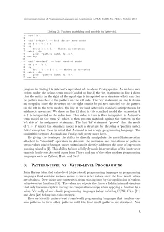 International Journal of Programming Languages and Applications (IJPLA) Vol.08, No.1/2/3/4, October 2018
Listing 2: Pattern matching and models in Asteroid.
1 load ” io ”.
2
3 load ” d e f a u l t ”. −− load d e f a u l t term model
4 l e t 1 + 1 = 1 + 1.
5 try
6 l e t 2 = 1 + 1. −− throws an exception
7 catch do
8 print ” pattern match f a i l e d ”.
9 end try
10
11 load ” standard ”. −− load standard model
12 l e t 2 = 1 + 1.
13 try
14 l e t 1 + 1 = 1 + 1. −− throws an exception
15 catch do
16 print ” pattern match f a i l e d ”.
17 end try
program in Listing 2 is Asteroid’s equivalent of the above Prolog queries. As we have seen
before, under the default term model (loaded on line 3) the ‘let’ statement on line 4 shows
that the entity on the right of the equal sign is interpreted as a structure which can then
be pattern matched to the pattern on the left side. The ‘let’ statement on line 6 throws
an exception since the structure on the right cannot be pattern matched to the pattern
on the left in the term model. On line 11 we load Asteroid’s standard interpretation for
arithmetic operators. We show on line 12 that in this standard model the expression ‘1
+ 1’ is interpreted as the value two. This value in turn is then interpreted in Asteroid’s
term model as the term ‘2’ which is then pattern matched against the pattern on the
left side of the assignment statement. The last ‘let’ statement “proves” that the result
of ‘1 + 1’ under the standard model is not a structure by throwing a ‘pattern match
failed’ exception. Bear in mind that Asteroid is not a logic programming language. The
similarities between Asteroid and Prolog end pretty much here.
By giving the developer the ability to directly manipulate the model/interpretation
attached to “standard” operators in Asteroid the confusion and limitations of patterns
versus values can be brought under control and it directly addresses the issue of expression
punning raised in [2]. This ability to have a fully dynamic interpretation of its constructor
symbols firmly sets Asteroid apart from Thorn and any of the other modern programming
languages such as Python, Rust, and Swift.
3. Pattern-level vs. Value-level Programming
John Backus identified value-level (object-level) programming languages as programming
languages that combine various values to form other values until the final result values
are obtained. New values are constructed from existing ones by the application of various
value-to-value functions [19]. The values are objects that have a hidden internal structure
that only becomes explicit during the computational steps when applying a function to a
value. Virtually all our classic programming languages today including C [20], C++ [21],
and Java [22] belong into this category.
Here we identify pattern-level (term-level) programming languages that combine var-
ious patterns to form other patterns until the final result patterns are obtained. New
5
 