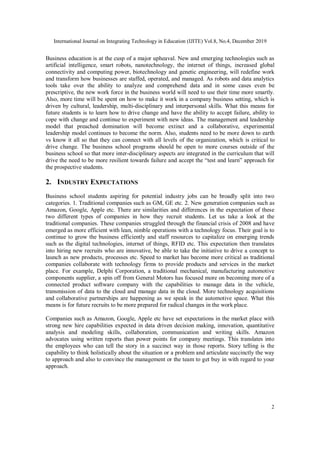 International Journal on Integrating Technology in Education (IJITE) Vol.8, No.4, December 2019
2
Business education is at the cusp of a major upheaval. New and emerging technologies such as
artificial intelligence, smart robots, nanotechnology, the internet of things, increased global
connectivity and computing power, biotechnology and genetic engineering, will redefine work
and transform how businesses are staffed, operated, and managed. As robots and data analytics
tools take over the ability to analyze and comprehend data and in some cases even be
prescriptive, the new work force in the business world will need to use their time more smartly.
Also, more time will be spent on how to make it work in a company business setting, which is
driven by cultural, leadership, multi-disciplinary and interpersonal skills. What this means for
future students is to learn how to drive change and have the ability to accept failure, ability to
cope with change and continue to experiment with new ideas. The management and leadership
model that preached domination will become extinct and a collaborative, experimental
leadership model continues to become the norm. Also, students need to be more down to earth
vs know it all so that they can connect with all levels of the organization, which is critical to
drive change. The business school programs should be open to more courses outside of the
business school so that more inter-disciplinary aspects are integrated in the curriculum that will
drive the need to be more resilient towards failure and accept the “test and learn” approach for
the prospective students.
2. INDUSTRY EXPECTATIONS
Business school students aspiring for potential industry jobs can be broadly split into two
categories. 1. Traditional companies such as GM, GE etc. 2. New generation companies such as
Amazon, Google, Apple etc. There are similarities and differences in the expectation of these
two different types of companies in how they recruit students. Let us take a look at the
traditional companies. These companies struggled through the financial crisis of 2008 and have
emerged as more efficient with lean, nimble operations with a technology focus. Their goal is to
continue to grow the business efficiently and staff resources to capitalize on emerging trends
such as the digital technologies, internet of things, RFID etc. This expectation then translates
into hiring new recruits who are innovative, be able to take the initiative to drive a concept to
launch as new products, processes etc. Speed to market has become more critical as traditional
companies collaborate with technology firms to provide products and services in the market
place. For example, Delphi Corporation, a traditional mechanical, manufacturing automotive
components supplier, a spin off from General Motors has focused more on becoming more of a
connected product software company with the capabilities to manage data in the vehicle,
transmission of data to the cloud and manage data in the cloud. More technology acquisitions
and collaborative partnerships are happening as we speak in the automotive space. What this
means is for future recruits to be more prepared for radical changes in the work place.
Companies such as Amazon, Google, Apple etc have set expectations in the market place with
strong new hire capabilities expected in data driven decision making, innovation, quantitative
analysis and modeling skills, collaboration, communication and writing skills. Amazon
advocates using written reports than power points for company meetings. This translates into
the employees who can tell the story in a succinct way in those reports. Story telling is the
capability to think holistically about the situation or a problem and articulate succinctly the way
to approach and also to convince the management or the team to get buy in with regard to your
approach.
 