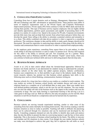 International Journal on Integrating Technology in Education (IJITE) Vol.8, No.4, December 2019
3
3. CONSULTING FIRM EXPECTATIONS
Consulting firms have 6 major domains such as Strategy, Management, Operations, Finance,
HR and Technology and 200+ sub-domains or specialized forms. These practice areas differ in
terms of employee expectations such as the Private Equity and Corporate Performance
Improvement practices. Private equity (PE) firms continue to look for M&A deals and look for
closing them quickly. This type of business activity requires employees who are highly skilled
and identify opportunities, perform quick assessments and capable of presenting them to PE
partners in a matter of a week or two. Speed is the essence for PE jobs. Corporate environments
provide little more time and can help fresh recruits from school learn and grow before they can
develop the speed. Story telling is the ability to articulate a potential solution and rationalize it
to a client. This ability combined with data driven analysis is what is required in a consulting
profession. The continuous changes in data and the ability to make quick changes should not be
discounted. The need for experience in analyzing large amounts of data along with the ability to
visualize and communicate them to senior executives is what is expected from employees today.
As the employee gains experience, consulting firms expect them to be rain makers, in other
words ability to develop new business or sales to make it to partner level. The key skill required
for this effort is the ability to network and sell. Not everybody can be a partner. Many
consulting firms such as Mckinsey and BCG offer alternate “Expert” career tracks, where you
can continue to build your technical skills and excel in delivering projects than develop sales.
4. BUSINESS SCHOOL APPROACH
Avanti et al. [14] in their article talked about the formula-based approaches followed by
business text books and how it can detrimental for students trying to understand the concepts.
Business schools on the other hand, has added capstone projects, industry certifications,
business case competitions etc. to their portfolio to get closer to the industry needs. Based on
recent research, industry has pointed out that business school graduates lack skills in the
following areas such as critical thinking, communication, business writing etc.
Business schools for a long time have relied on case studies as a method to teach students. The
case studies are written by business school faculty and students discuss and come up with
solutions based on a complete set of well-defined data in most cases. Most case studies have
well defined problem statements, which is not the case for real life situations. The case studies
also can miss the subtle soft side of the business such as the impact to the workers and even the
community at large. The case study learning vs experiential learning is like driving a car in a
video game to driving a real car. Both are effective, but only one prepares you for real life. Most
situations in real life are based on a compromise and can be learned only by experience.
5. CONCLUSIONS
Business schools are moving towards experiential teaching, similar to what some of the
consulting firms have done internally for training fresh recruits. This involves creating a real life
business situation as close to realty as possible. Teaching soft skills is difficult, but practicing
them can be achieved through live situations and can be monitored and developed by the
faculty. Consulting companies demand not only the ability to identify data needs and analyze
data, but also the ability to present the data in a convincing manner to get the buy in from senior
leadership. This is the essence of business school teaching for the future. The ability to innovate
and simulate real life situations in class rooms. Even though the case studies business schools
use today were developed to achieve that goal, they fail to replicate the soft skills so much
 