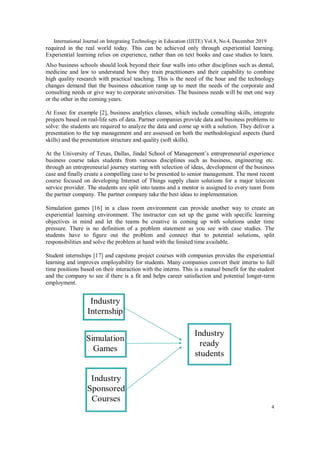 International Journal on Integrating Technology in Education (IJITE) Vol.8, No.4, December 2019
4
required in the real world today. This can be achieved only through experiential learning.
Experiential learning relies on experience, rather than on text books and case studies to learn.
Also business schools should look beyond their four walls into other disciplines such as dental,
medicine and law to understand how they train practitioners and their capability to combine
high quality research with practical teaching. This is the need of the hour and the technology
changes demand that the business education ramp up to meet the needs of the corporate and
consulting needs or give way to corporate universities. The business needs will be met one way
or the other in the coming years.
At Essec for example [2], business analytics classes, which include consulting skills, integrate
projects based on real-life sets of data. Partner companies provide data and business problems to
solve: the students are required to analyze the data and come up with a solution. They deliver a
presentation to the top management and are assessed on both the methodological aspects (hard
skills) and the presentation structure and quality (soft skills).
At the University of Texas, Dallas, Jindal School of Management’s entrepreneurial experience
business course takes students from various disciplines such as business, engineering etc.
through an entrepreneurial journey starting with selection of ideas, development of the business
case and finally create a compelling case to be presented to senior management. The most recent
course focused on developing Internet of Things supply chain solutions for a major telecom
service provider. The students are split into teams and a mentor is assigned to every team from
the partner company. The partner company take the best ideas to implementation.
Simulation games [16] in a class room environment can provide another way to create an
experiential learning environment. The instructor can set up the game with specific learning
objectives in mind and let the teams be creative in coming up with solutions under time
pressure. There is no definition of a problem statement as you see with case studies. The
students have to figure out the problem and connect that to potential solutions, split
responsibilities and solve the problem at hand with the limited time available.
Student internships [17] and capstone project courses with companies provides the experiential
learning and improves employability for students. Many companies convert their interns to full
time positions based on their interaction with the interns. This is a mutual benefit for the student
and the company to see if there is a fit and helps career satisfaction and potential longer-term
employment.
 