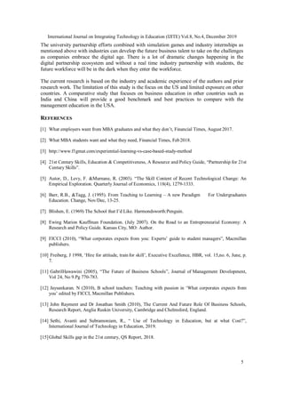 International Journal on Integrating Technology in Education (IJITE) Vol.8, No.4, December 2019
5
The university partnership efforts combined with simulation games and industry internships as
mentioned above with industries can develop the future business talent to take on the challenges
as companies embrace the digital age. There is a lot of dramatic changes happening in the
digital partnership ecosystem and without a real time industry partnership with students, the
future workforce will be in the dark when they enter the workforce.
The current research is based on the industry and academic experience of the authors and prior
research work. The limitation of this study is the focus on the US and limited exposure on other
countries. A comparative study that focuses on business education in other countries such as
India and China will provide a good benchmark and best practices to compare with the
management education in the USA.
REFERENCES
[1] What employers want from MBA graduates and what they don’t, Financial Times, August 2017.
[2] What MBA students want and what they need, Financial Times, Feb2018.
[3] http://www.f1gmat.com/experiential-learning-vs-case-based-study-method
[4] 21st Century Skills, Education & Competitiveness, A Resource and Policy Guide, “Partnership for 21st
Century Skills”.
[5] Autor, D., Levy, F. &Murnane, R. (2003). “The Skill Content of Recent Technological Change: An
Empirical Exploration. Quarterly Journal of Economics, 118(4), 1279-1333.
[6] Barr, R.B., &Tagg, J. (1995). From Teaching to Learning – A new Paradigm For Undergraduates
Education. Change, Nov/Dec, 13-25.
[7] Blishen, E. (1969) The School that I’d Like. Harmondsworth:Penguin.
[8] Ewing Marion Kauffman Foundation. (July 2007). On the Road to an Entrepreneurial Economy: A
Research and Policy Guide. Kansas City, MO: Author.
[9] FICCI (2010), “What corporates expects from you: Experts’ guide to student managers”, Macmillan
publishers.
[10] Freiberg, J 1998, ‘Hire for attitude, train for skill’, Executive Excellence, HBR, vol. 15,no. 6, June, p.
7.
[11] GabrilHawawini (2005), “The Future of Business Schools”, Journal of Management Development,
Vol 24, No 9.Pg 770-783.
[12] Jaysankaran. N (2010), B school teachers: Teaching with passion in ‘What corporates expects from
you’ edited by FICCI, Macmillan Publishers.
[13] John Rayment and Dr Jonathan Smith (2010), The Current And Future Role Of Business Schools,
Research Report, Anglia Ruskin University, Cambridge and Chelmsford, England.
[14] Sethi, Avanti and Subramoniam, R., “ Use of Technology in Education, but at what Cost?”,
International Journal of Technology in Education, 2019.
[15]Global Skills gap in the 21st century, QS Report, 2018.
 