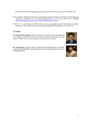 International Journal on Integrating Technology in Education (IJITE) Vol.8, No.4, December 2019
6
[16]S. Krishnan, "Redefining Education to Employment Journey: Changes in Commerce and Management
Education," Parikalpana: K I I T Journal of Management, vol. 11, (1), pp. 88-98, 2015. Available:
https://search.proquest.com/docview/1692919060?accountid=136238.
[17]Chi, C. G. and Gursoy, D. (2009). How to help your graduates secure better jobs? An industry
perspective. International Journal of Contemporary Hospitality Management, 21, (3), 308–322.
AUTHORS
Dr. Ramesh Subramoniam, a faculty member at the Jindal School of Management
at UT Dallas, received his PhD from Erasmus University, Rotterdam, NL and
joined UT Dallas with 27 years experience in industry and consulting.
Dr. Avanti Sethi, a faculty member at Jindal School of Management at UT Dallas,
received his MS and PhD in Operations Research from Carnegie-Mellon University
in Pittsburgh, USA.
 