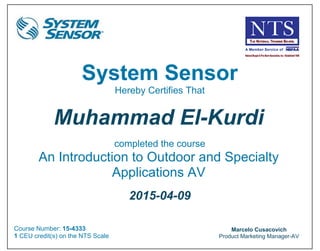 1
Muhammad Kurdi
From: System Sensor Training <training@systemsensor.com>
Sent: Thursday, April 9, 2015 9:18 PM
To: Muhammad Kurdi
Subject: Official Course CEU Certificate - An Introduction to Outdoor and Specialty Applications AV (PRINT FOR YOUR RECORDS)
System Sensor
Hereby Certifies That
Muhammad El-Kurdi
completed the course
An Introduction to Outdoor and Specialty
Applications AV
2015-04-09
Course Number: 15-4333
1 CEU credit(s) on the NTS Scale
Marcelo Cusacovich
Product Marketing Manager-AV
 