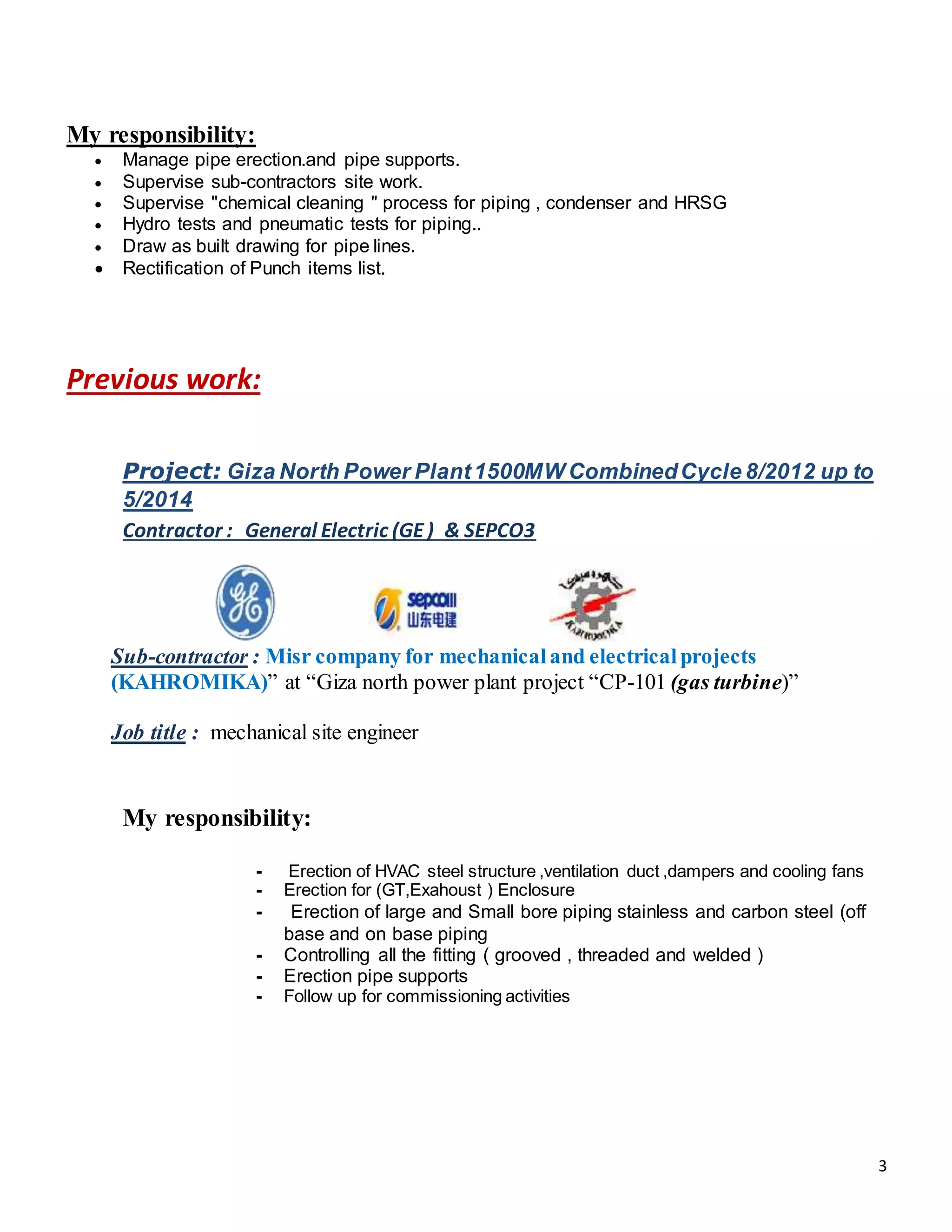 3
My responsibility:
 Manage pipe erection.and pipe supports.
 Supervise sub-contractors site work.
 Supervise "chemical cleaning " process for piping , condenser and HRSG
 Hydro tests and pneumatic tests for piping..
 Draw as built drawing for pipe lines.
 Rectification of Punch items list.
Previous work:
Project: Giza North Power Plant1500MW CombinedCycle 8/2012 up to
5/2014
Contractor : General Electric (GE) & SEPCO3
Sub-contractor : Misr company for mechanicaland electricalprojects
(KAHROMIKA)” at “Giza north power plant project “CP-101 (gas turbine)”
Job title : mechanical site engineer
My responsibility:
- Erection of HVAC steel structure ,ventilation duct ,dampers and cooling fans
- Erection for (GT,Exahoust ) Enclosure
- Erection of large and Small bore piping stainless and carbon steel (off
base and on base piping
- Controlling all the fitting ( grooved , threaded and welded )
- Erection pipe supports
- Follow up for commissioning activities
 