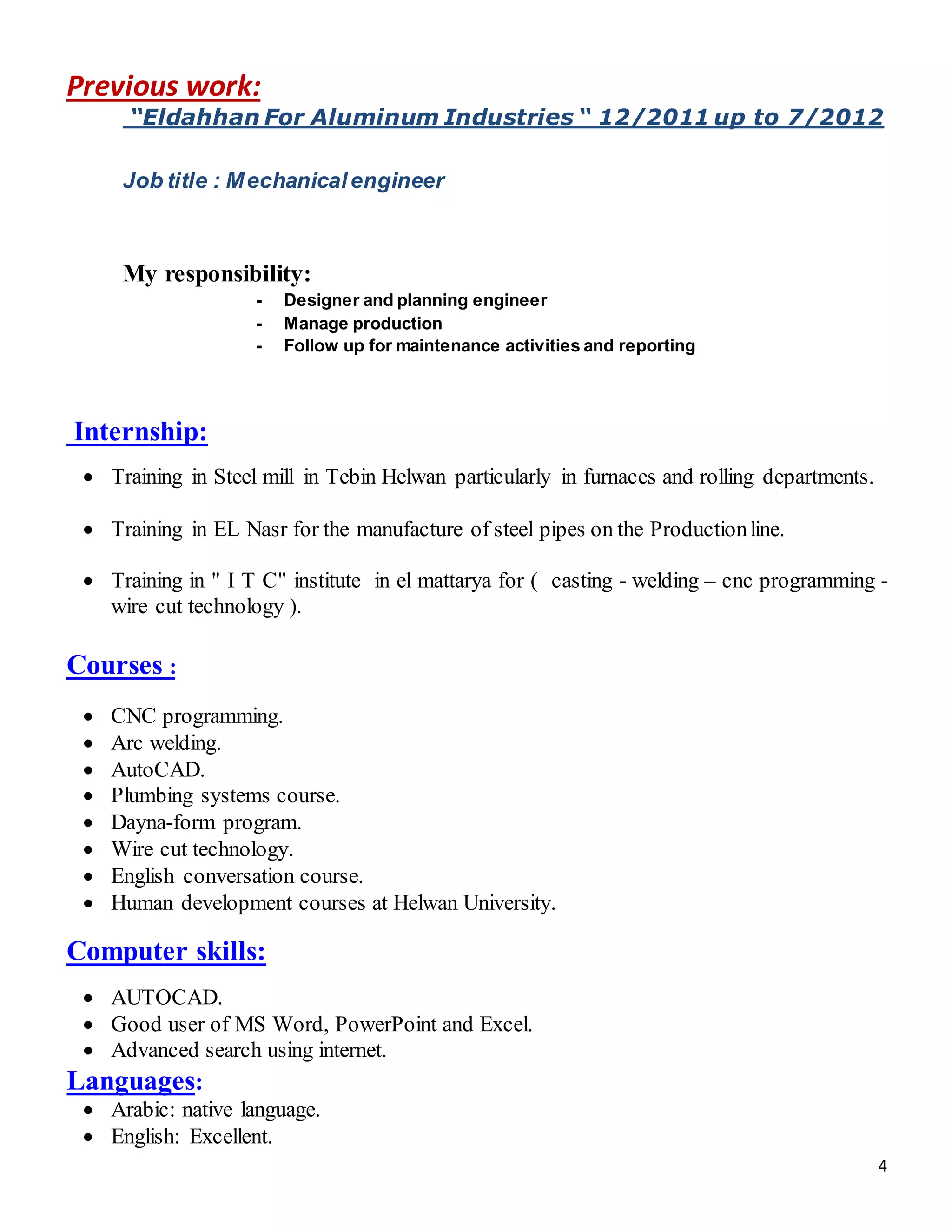 4
Previous work:
“Eldahhan For Aluminum Industries “ 12/2011 up to 7/2012
Job title : Mechanicalengineer
My responsibility:
- Designer and planning engineer
- Manage production
- Follow up for maintenance activities and reporting
Internship:
 Training in Steel mill in Tebin Helwan particularly in furnaces and rolling departments.
 Training in EL Nasr for the manufacture of steel pipes on the Productionline.
 Training in " I T C" institute in el mattarya for ( casting - welding – cnc programming -
wire cut technology ).
Courses :
 CNC programming.
 Arc welding.
 AutoCAD.
 Plumbing systems course.
 Dayna-form program.
 Wire cut technology.
 English conversation course.
 Human development courses at Helwan University.
Computer skills:
 AUTOCAD.
 Good user of MS Word, PowerPoint and Excel.
 Advanced search using internet.
Languages:
 Arabic: native language.
 English: Excellent.
 