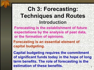 Ch 3: Forecasting:
    Techniques and Routes
               Introduction
Forecasting is the establishment of future
expectations by the analysis of past data,
or the formation of opinions.
Forecasting is an essential element of
capital budgeting.
Capital budgeting requires the commitment
of significant funds today in the hope of long
term benefits. The role of forecasting is the
estimation of these benefits.                 1
 