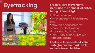 Eyetracking It records eye movements,
measuring the corneal reflection
through infrared light.
It allows to know:
•what a person is looking any
time
•how this person collects
information that will be
elaborated by brain
•how many time this person
lingers on details
It helps us to understand which
strategies are the most quick,
immediate and incisive
 