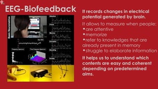 EEG-Biofeedback It records changes in electrical
potential generated by brain.
It allows to measure when people:
•are attentive
•memorize
•refer to knowledges that are
already present in memory
•struggle to elaborate information
It helps us to understand which
contents are easy and coherent
depending on predetermined
aims.
 
