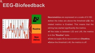 EEG-Biofeedback
Neurometrics are expressed on a scale of 0-100:
●when the index are above the threshold L52, the
related metrics is Enabled. This means that the
stirring has started significantly the metrics.
●If the index is between L52 and L48, the metrics
is in the "Routine" state.
●Sotto la soglia 48 la neurometrica è Disattiva.
●Below the threshold L48, the metrics is off.
 