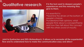 Qualitative research It is the tool used to deepen people's
experiences and the meaning they
give to them.
It is essential to:
•examine the drivers at the bottom of
people's choices
•understand their opinions: what
people think about a concept/theme
and how they tell about this concept
with the others (word of mouth)
Joint to Eyetracker and EEG-Biofeedback, it allows us to recreate all the experiential
flow and to understand how to make the communication easy and direct
 