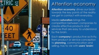 Attention economy
Attention economy drives our brain
towards the key points of the reality
we get in contact with everyday.
Media saturation brings the
competition between companies to
create effective products and
services that are easy to understand
by the brain.
Each company's productive activity,
from product or service conception
to planning, communication and
selling, has to vie with users' brain!
 
