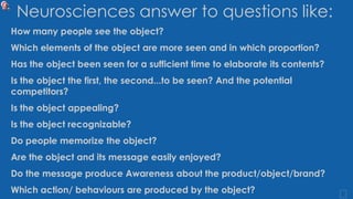 Neurosciences answer to questions like:
How many people see the object?
Which elements of the object are more seen and in which proportion?
Has the object been seen for a sufficient time to elaborate its contents?
Is the object the first, the second...to be seen? And the potential
competitors?
Is the object appealing?
Is the object recognizable?
Do people memorize the object?
Are the object and its message easily enjoyed?
Do the message produce Awareness about the product/object/brand?
Which action/ behaviours are produced by the object?
 