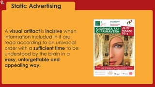 Static Advertising
A visual artifact is incisive when
information included in it are
read according to an univocal
order with a sufficient time to be
understood by the brain in a
easy, unforgettable and
appealing way.
 