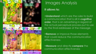 Images Analysis
It allows to:
•Understand which are the rules to build
a communication that is all in cognitive
order, that is an advertising in regard of
the actual perceptual process put to use
by the final addressee of the message.
•Remove or improve those elements
that could reduce the communication
effectiveness.
•Measure and directly compare the
communication effectiveness
 