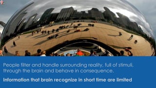 People filter and handle surrounding reality, full of stimuli,
through the brain and behave in consequence.
Information that brain recognize in short time are limited
 