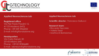 Applied Neurosciences Lab
Registered office
Via Pier Paolo Pasolini 15,
41123 Modena (MO)
Phone: +39 059 5966052
E-mail: info@gtfondazione.org
Headquarters
Via Carlo Darwin 20
20143 Milano (MI)
Phone: +39 02 39306680
E-mail: labneuro@gtfondazione.org
Applied Neurosciences Lab
Scientific director : Francesco Gallucci
Research team:
• Riccardo Trecciola
• Valeria Trezzi
• Martina Di Bartolomeo
 