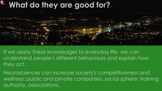 If we apply these knowledges to everyday life, we can
understand people's different behaviours and explain how
they act.
Neurosciences can increase society's competitiveness and
wellness: public and private companies, social sphere, training
authority, associations.
What do they are good for?
 
