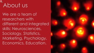 About us
We are a team of
researchers with
different and integrated
skills: Neurosciences,
Sociology, Statistics,
Marketing, Psychology,
Economics, Education.
 