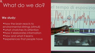 What do we do?
•how the brain reacts to
environmental stirrings (stimuli)
•what chatches its attention
•how it elaborates information
•how and what it learns
•experiences that people have
We study:
 