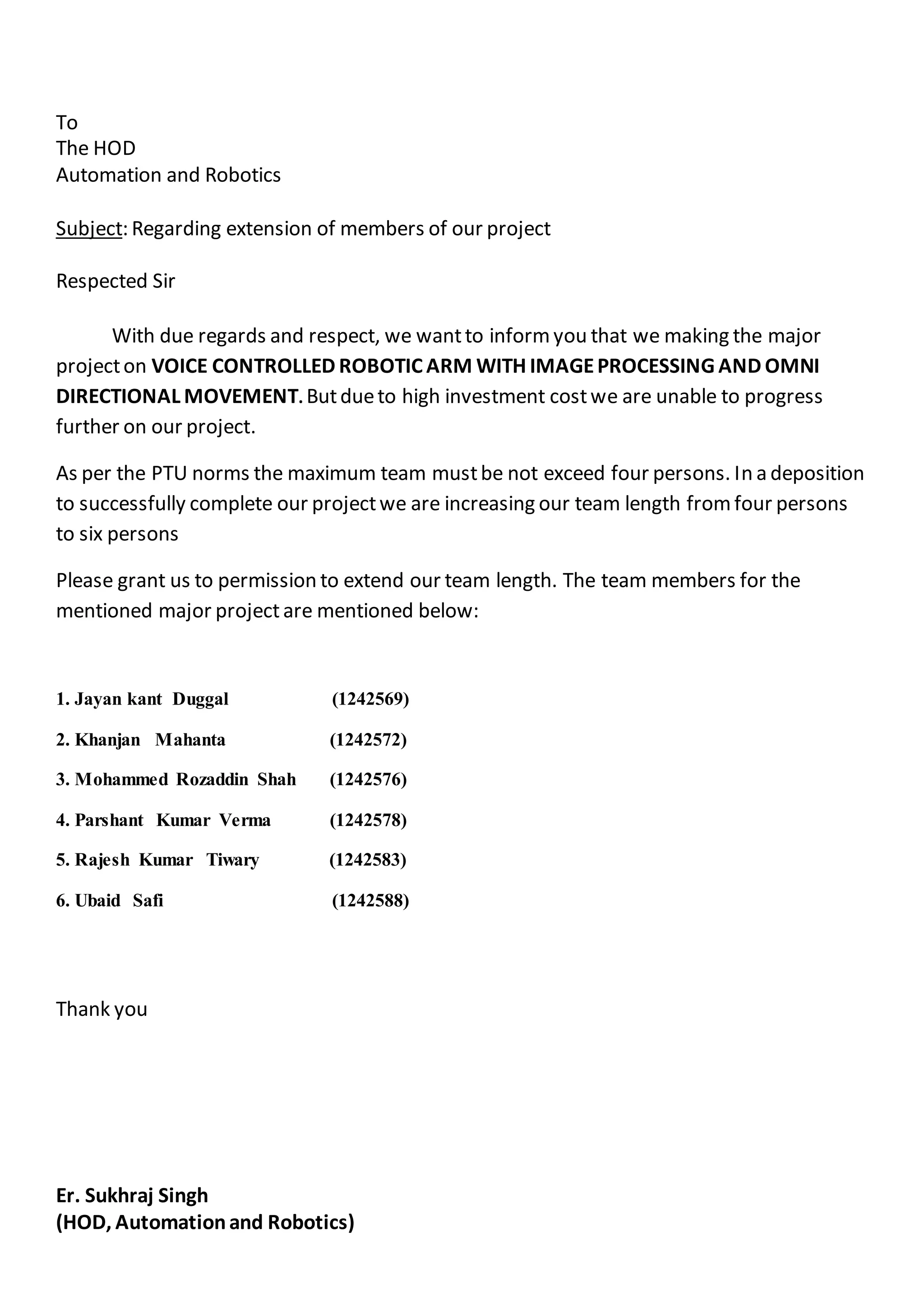 To
The HOD
Automation and Robotics
Subject: Regarding extension of members of our project
Respected Sir
With due regards and respect, we wantto informyou that we making the major
projecton VOICE CONTROLLED ROBOTIC ARM WITH IMAGEPROCESSING AND OMNI
DIRECTIONAL MOVEMENT. Butdueto high investment costwe are unable to progress
further on our project.
As per the PTU norms the maximum team mustbe not exceed four persons. In a deposition
to successfully complete our projectwe are increasing our team length fromfour persons
to six persons
Please grant us to permission to extend our team length. The team members for the
mentioned major projectare mentioned below:
1. Jayan kant Duggal (1242569)
2. Khanjan Mahanta (1242572)
3. Mohammed Rozaddin Shah (1242576)
4. Parshant Kumar Verma (1242578)
5. Rajesh Kumar Tiwary (1242583)
6. Ubaid Safi (1242588)
Thank you
Er. Sukhraj Singh
(HOD, Automationand Robotics)
 
