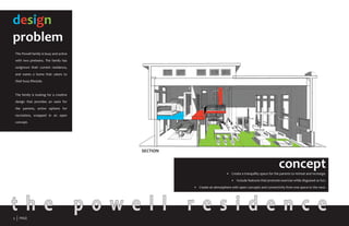 t h e p o w e l l r e s i d e n c e
design
problem
The Powell family is busy and active
with two preteens. The family has
outgrown their current residence,
and wants a home that caters to
their busy lifestyle.
The family is looking for a creative
design that provides an oasis for
the parents, active options for
recreation, wrapped in an open
concept.
concept•	
•	 Create a tranquility space for the parents to retreat and recharge.
•	 Include features that promote exercise while disguised as fun.
•	 Create an atmosphere with open concepts and connectivity from one space to the next.
SECTION
3 PAGE
 